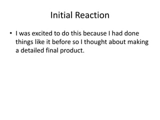Initial Reaction
• I was excited to do this because I had done
things like it before so I thought about making
a detailed final product.
 