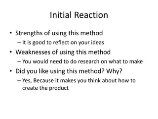 Initial Reaction
• Strengths of using this method
– It is good to reflect on your ideas
• Weaknesses of using this method
– You would need to do research on what to make
• Did you like using this method? Why?
– Yes, Because it makes you think about how to
create the product
 