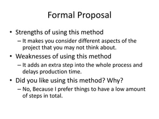 Formal Proposal
• Strengths of using this method
– It makes you consider different aspects of the
project that you may not think about.
• Weaknesses of using this method
– It adds an extra step into the whole process and
delays production time.
• Did you like using this method? Why?
– No, Because I prefer things to have a low amount
of steps in total.
 