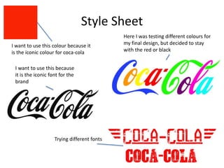 Style Sheet
I want to use this because
it is the iconic font for the
brand
I want to use this colour because it
is the iconic colour for coca-cola
Here I was testing different colours for
my final design, but decided to stay
with the red or black
Trying different fonts
 