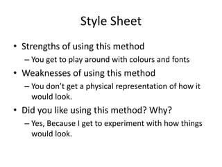 Style Sheet
• Strengths of using this method
– You get to play around with colours and fonts
• Weaknesses of using this method
– You don’t get a physical representation of how it
would look.
• Did you like using this method? Why?
– Yes, Because I get to experiment with how things
would look.
 