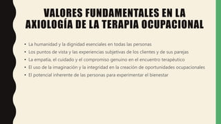 VALORES FUNDAMENTALES EN LA
AXIOLOGÍA DE LA TERAPIA OCUPACIONAL
• La humanidad y la dignidad esenciales en todas las personas
• Los puntos de vista y las experiencias subjetivas de los clientes y de sus parejas
• La empatía, el cuidado y el compromiso genuino en el encuentro terapéutico
• El uso de la imaginación y la integridad en la creación de oportunidades ocupacionales
• El potencial inherente de las personas para experimentar el bienestar
 