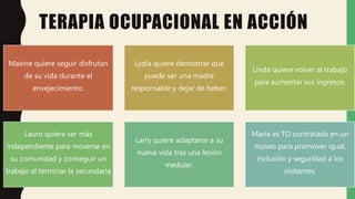 TERAPIA OCUPACIONAL EN ACCIÓN
Maxine quiere seguir disfrutan
de su vida durante el
envejecimiento.
Lydia quiere demostrar que
puede ser una madre
responsable y dejar de beber.
Linda quiere volver al trabajo
para aumentar sus ingresos.
Lauro quiere ser más
independiente para moverse en
su comunidad y conseguir un
trabajo al terminar la secundaria
Larry quiere adaptarse a su
nueva vida tras una lesión
medular.
María es TO contratada en un
museo para promover igual,
inclusión y seguridad a los
visitantes.
 