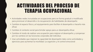 ACTIVIDADES DEL PROCESO DE
TERAPIA OCUPACIONAL
• Actividades reales incrustadas en ocupaciones pero en forma gradual o modificada
para promover el desarrollo o la recuperación de habilidades de desempeño
• Cambiar el espacio físico y el equipamiento para facilitar el desempeño o hacerlo más
eficaz
• Cambiar el contexto social para brindar apoyo para un desempeño eficaz
• Cambiar el modo de realizar una ocupación para mejorar el desempeño y compensar
por los cambios en las funciones corporales del individuo
• Usar actividades que mejoran la capacidad de desempeño tales como actividades y
ejercicios para aumentar la movilidad. La cognición y el control emocional
 