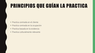 PRINCIPIOS QUE GUÍAN LA PRACTICA
• Practica centrada en el cliente
• Practica centrada en la ocupación
• Practica basada en la evidencia
• Practica culturalmente relevante
 