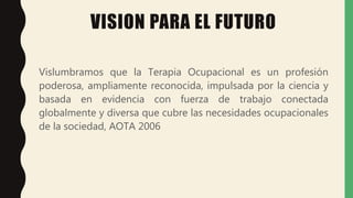 VISION PARA EL FUTURO
Vislumbramos que la Terapia Ocupacional es un profesión
poderosa, ampliamente reconocida, impulsada por la ciencia y
basada en evidencia con fuerza de trabajo conectada
globalmente y diversa que cubre las necesidades ocupacionales
de la sociedad, AOTA 2006
 