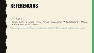 REFERENCIAS
CAPITULOS 1-4.
• Schell, Gillen & Scaffa. (2016) Terapia Ocupacional: Willard&Spakman. Médica
Panamericana 12ª ed. México.
http://www.coteoc.org/index.php/quienes-somos/historia-terapia-ocupacional-mexico
 