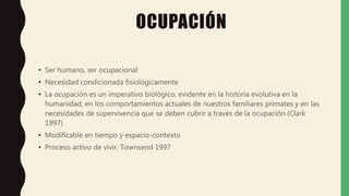 OCUPACIÓN
• Ser humano, ser ocupacional
• Necesidad condicionada fisiológicamente
• La ocupación es un imperativo biológico, evidente en la historia evolutiva en la
humanidad, en los comportamientos actuales de nuestros familiares primates y en las
necesidades de supervivencia que se deben cubrir a través de la ocupación (Clark
1997)
• Modificable en tiempo y espacio-contexto
• Proceso activo de vivir. Townsend 1997
 