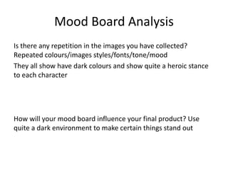 Mood Board Analysis
Is there any repetition in the images you have collected?
Repeated colours/images styles/fonts/tone/mood
They all show have dark colours and show quite a heroic stance
to each character
How will your mood board influence your final product? Use
quite a dark environment to make certain things stand out
 