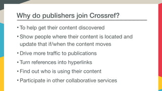 Why do publishers join Crossref?
• To help get their content discovered

• Show people where their content is located and
update that if/when the content moves

• Drive more traffic to publications

• Turn references into hyperlinks

• Find out who is using their content

• Participate in other collaborative services
 
