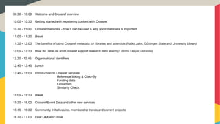  
09:30 – 10:00	 Welcome and Crossref overview
 

10:00 – 10:30 	 Getting started with registering content with Crossref

 

10.30 - 11.00	 Crossref metadata - how it can be used & why good metadata is important

 

11:00 – 11:30 	 Break 

 

11:30 – 12:00 	 The beneﬁts of using Crossref metadata for libraries and scientists (Najko Jahn, Göttingen State and University Library)

 

12:00 – 12:30 	 How do DataCite and Crossref support research data sharing? (Britta Dreyer, Datacite)

 

12.30 - 12.45 	 Organisational Identiﬁers 

 

12:45 – 13:45 	 Lunch

 

13:45 – 15:00 	 Introduction to Crossref services:

Reference linking & Cited-By
Funding data
Crossmark
Similarity Check

 

15:00 – 15:30 	 Break 

 

15:30 – 16.00 	 Crossref Event Data and other new services

15:45 – 16:30 	 Community Initiatives inc. membership trends and current projects 

 

16.30 – 17.00	 Final Q&A and close

 
