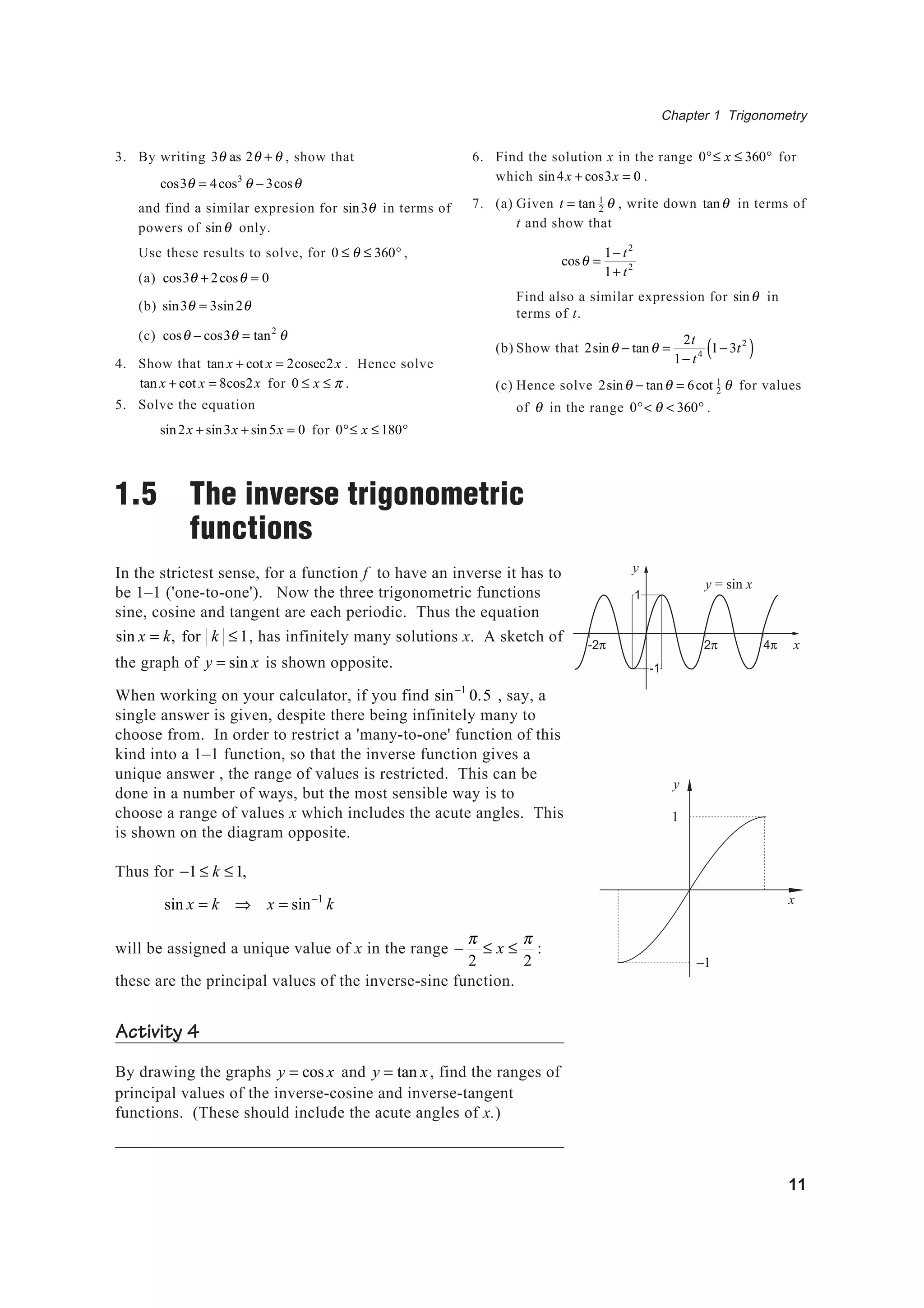 Chapter 1 Trigonometry
11
3. By writing 3θ as 2θ + θ , show that
cos3θ = 4cos3
θ − 3cosθ
and find a similar expresion for sin3θ in terms of
powers of sinθ only.
Use these results to solve, for 0 ≤ θ ≤ 360° ,
(a) cos3θ + 2cosθ = 0
(b) sin3θ = 3sin2θ
(c) cosθ − cos3θ = tan2
θ
4. Show that tan x + cot x = 2cosec2x . Hence solve
tan x + cot x = 8cos2x for 0 ≤ x ≤ π .
5. Solve the equation
sin2x + sin3x + sin5x = 0 for 0°≤ x ≤180°
1.5 The inverse trigonometric
functions
In the strictest sense, for a function f to have an inverse it has to
be 1–1 ('one-to-one'). Now the three trigonometric functions
sine, cosine and tangent are each periodic. Thus the equation
sin x = k, for k ≤1, has infinitely many solutions x. A sketch of
the graph of y = sin x is shown opposite.
When working on your calculator, if you find sin−1
0.5 , say, a
single answer is given, despite there being infinitely many to
choose from. In order to restrict a 'many-to-one' function of this
kind into a 1–1 function, so that the inverse function gives a
unique answer , the range of values is restricted. This can be
done in a number of ways, but the most sensible way is to
choose a range of values x which includes the acute angles. This
is shown on the diagram opposite.
Thus for −1 ≤ k ≤ 1,
sin x = k ⇒ x = sin−1
k
will be assigned a unique value of x in the range −
π
2
≤ x ≤
π
2
:
these are the principal values of the inverse-sine function.
Activity 4
By drawing the graphs y = cos x and y = tan x, find the ranges of
principal values of the inverse-cosine and inverse-tangent
functions. (These should include the acute angles of x.)
6. Find the solution x in the range 0°≤ x ≤ 360° for
which sin4x + cos3x = 0 .
7. (a) Given t = tan 1
2 θ , write down tanθ in terms of
t and show that
cosθ =
1− t2
1+ t2
Find also a similar expression for sinθ in
terms of t.
(b) Show that 2sinθ − tanθ =
2t
1− t4
1− 3t2
( )
(c) Hence solve 2sinθ − tanθ = 6cot 1
2 θ for values
of θ in the range 0°< θ < 360° .
y = sin x
2π 4π-2π x
y
1
-1
y
x
1
–1
 