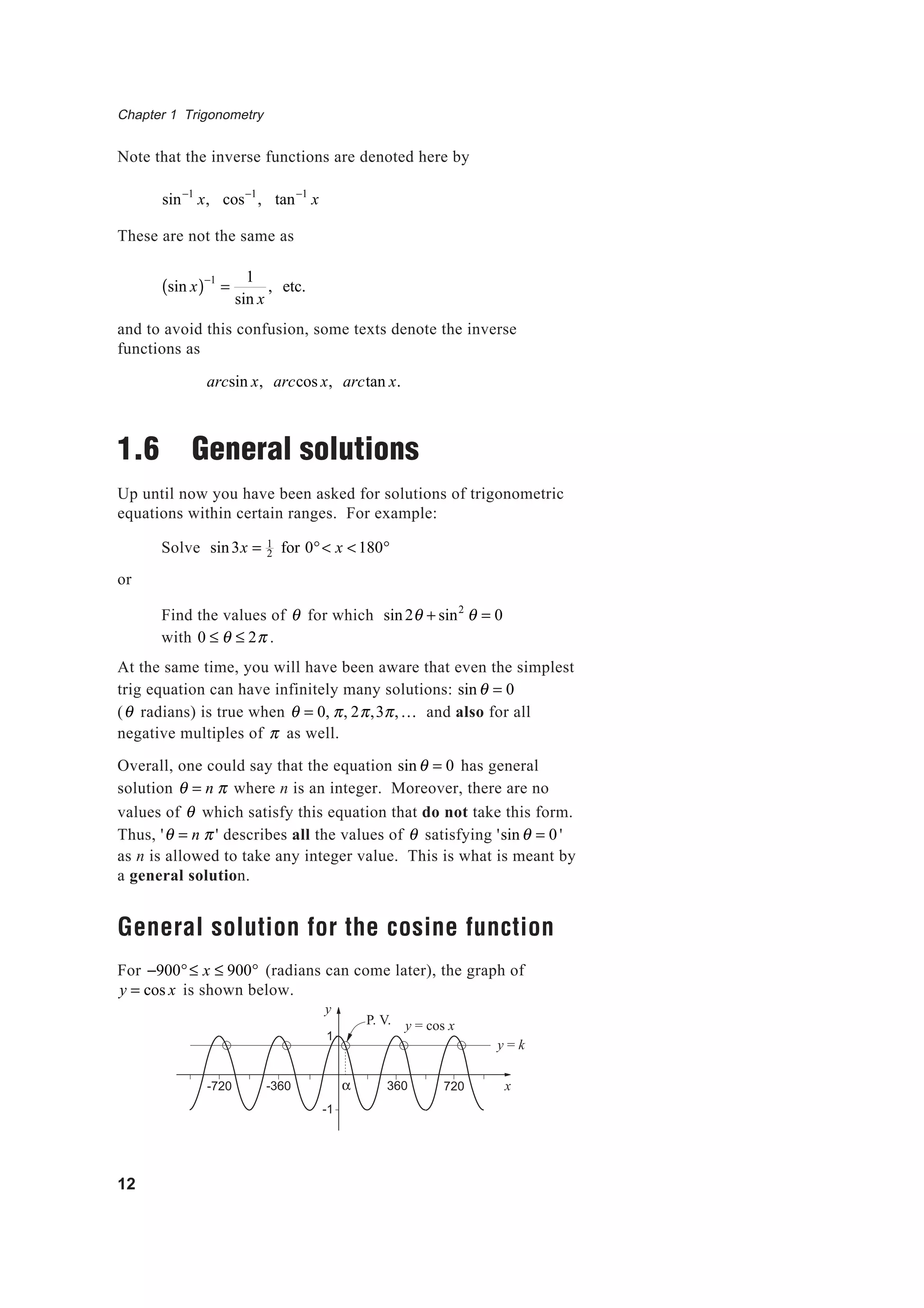 Chapter 1 Trigonometry
12
Note that the inverse functions are denoted here by
sin−1
x, cos−1
, tan−1
x
These are not the same as
sin x( )−1
=
1
sin x
, etc.
and to avoid this confusion, some texts denote the inverse
functions as
arcsin x, arccos x, arctan x.
1.6 General solutions
Up until now you have been asked for solutions of trigonometric
equations within certain ranges. For example:
Solve sin3x = 1
2 for 0°< x <180°
or
Find the values of θ for which sin2θ + sin2
θ = 0
with 0 ≤ θ ≤ 2π .
At the same time, you will have been aware that even the simplest
trig equation can have infinitely many solutions: sinθ = 0
(θ radians) is true when θ = 0, π, 2π,3π,K and also for all
negative multiples of π as well.
Overall, one could say that the equation sinθ = 0 has general
solution θ = n π where n is an integer. Moreover, there are no
values of θ which satisfy this equation that do not take this form.
Thus, 'θ = n π ' describes all the values of θ satisfying 'sinθ = 0 '
as n is allowed to take any integer value. This is what is meant by
a general solution.
General solution for the cosine function
For −900°≤ x ≤ 900° (radians can come later), the graph of
y = cos x is shown below.
y = cos x
360 720-360 x
y
1
-1
-720
y = k
P. V.
α
 