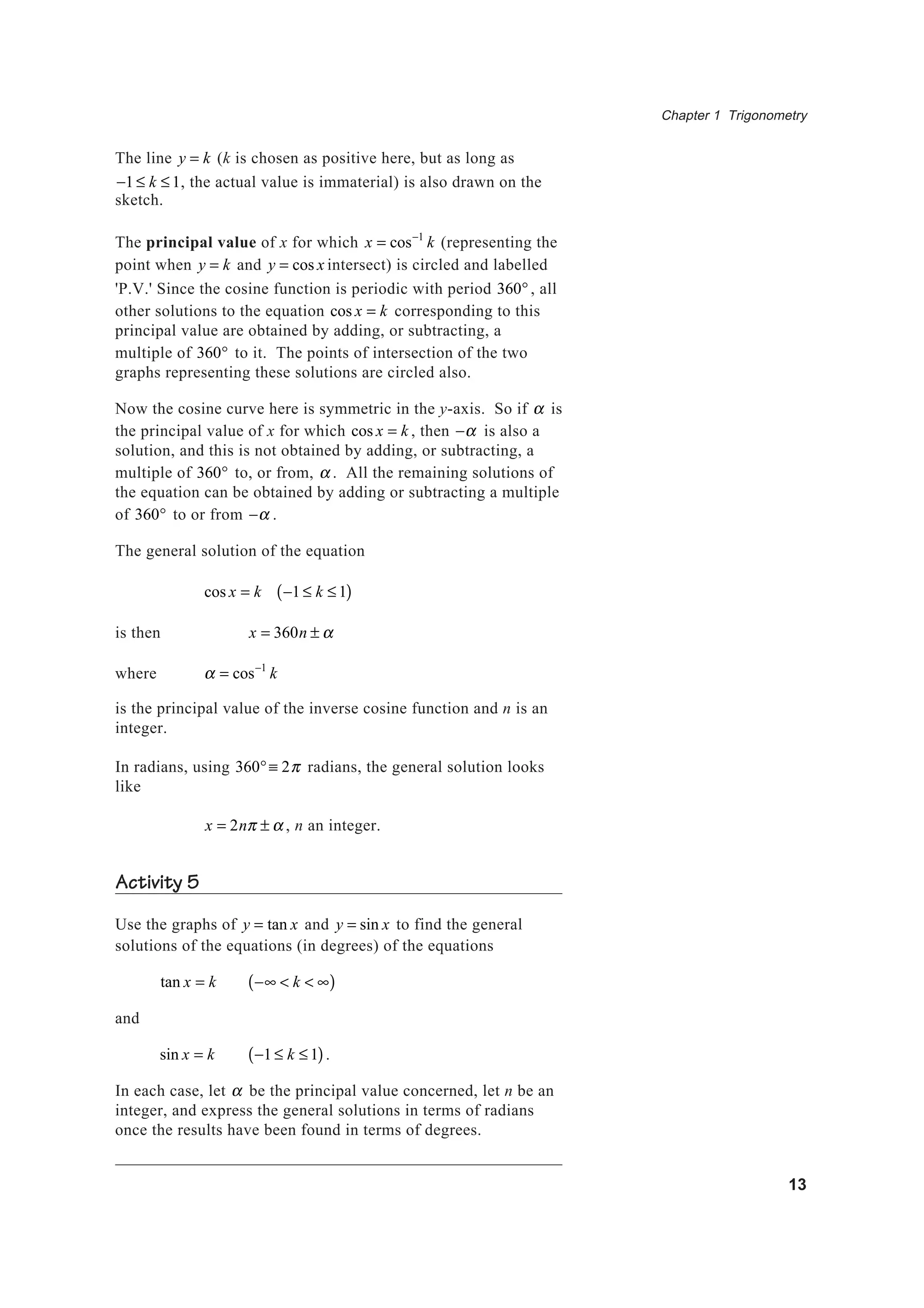 Chapter 1 Trigonometry
13
The line y = k (k is chosen as positive here, but as long as
−1 ≤ k ≤ 1, the actual value is immaterial) is also drawn on the
sketch.
The principal value of x for which x = cos−1
k (representing the
point when y = k and y = cos x intersect) is circled and labelled
'P.V.' Since the cosine function is periodic with period 360°, all
other solutions to the equation cos x = k corresponding to this
principal value are obtained by adding, or subtracting, a
multiple of 360° to it. The points of intersection of the two
graphs representing these solutions are circled also.
Now the cosine curve here is symmetric in the y-axis. So if α is
the principal value of x for which cos x = k , then −α is also a
solution, and this is not obtained by adding, or subtracting, a
multiple of 360° to, or from, α . All the remaining solutions of
the equation can be obtained by adding or subtracting a multiple
of 360° to or from −α .
The general solution of the equation
cos x = k −1 ≤ k ≤ 1( )
is then x = 360n ± α
where α = cos−1
k
is the principal value of the inverse cosine function and n is an
integer.
In radians, using 360°≡ 2π radians, the general solution looks
like
x = 2nπ ± α , n an integer.
Activity 5
Use the graphs of y = tan x and y = sin x to find the general
solutions of the equations (in degrees) of the equations
tan x = k −∞ < k < ∞( )
and
sin x = k −1 ≤ k ≤ 1( ).
In each case, let α be the principal value concerned, let n be an
integer, and express the general solutions in terms of radians
once the results have been found in terms of degrees.
 