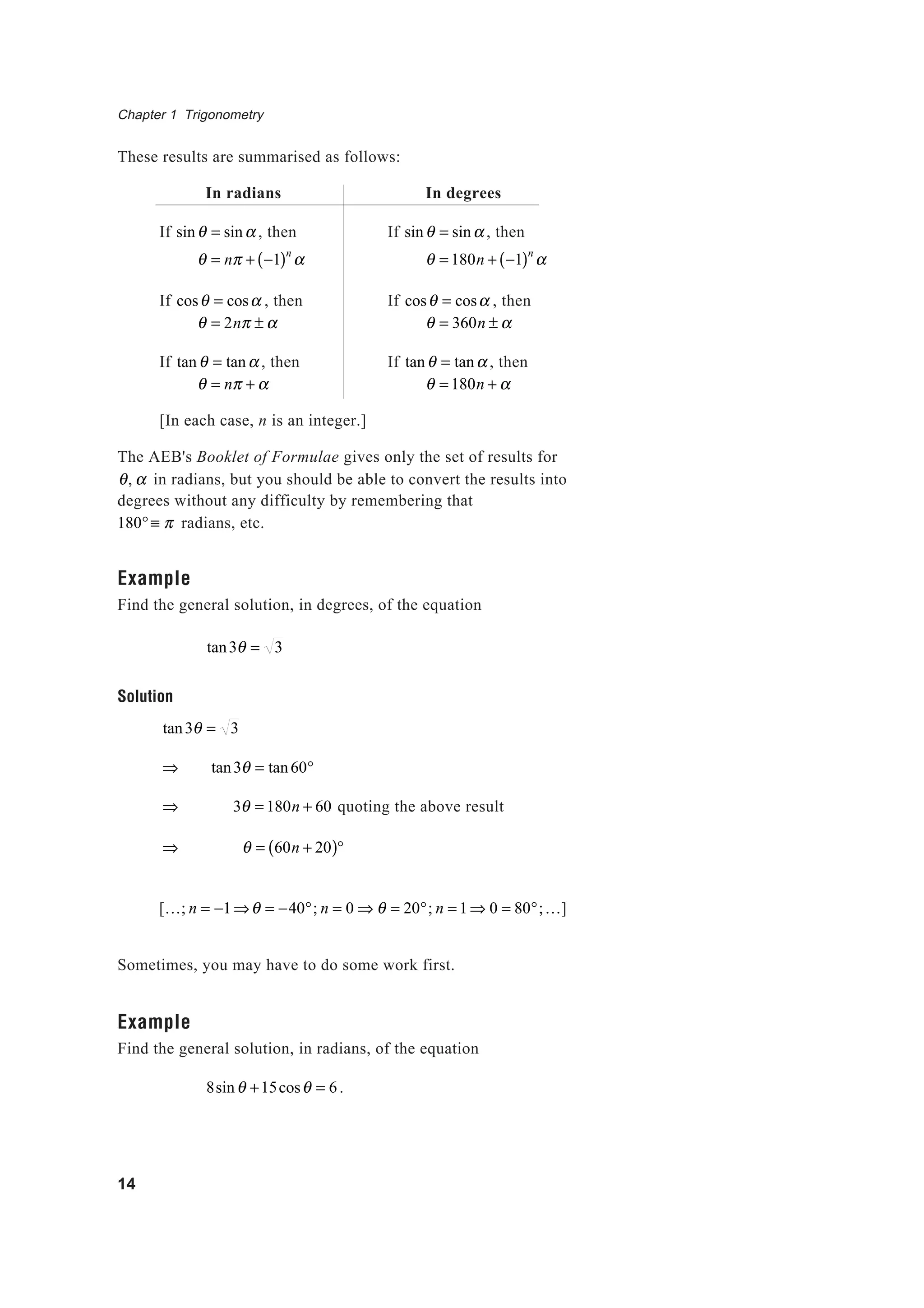 Chapter 1 Trigonometry
14
These results are summarised as follows:
In radians In degrees
If sinθ = sinα , then If sinθ = sinα , then
θ = nπ + −1( )n
α θ = 180n + −1( )n
α
If cosθ = cosα , then If cosθ = cosα , then
θ = 2nπ ± α θ = 360n ± α
If tanθ = tanα , then If tanθ = tanα , then
θ = nπ + α θ = 180n + α
[In each case, n is an integer.]
The AEB's Booklet of Formulae gives only the set of results for
θ, α in radians, but you should be able to convert the results into
degrees without any difficulty by remembering that
180°≡ π radians, etc.
Example
Find the general solution, in degrees, of the equation
tan3θ = 3
Solution
tan3θ = 3
⇒ tan3θ = tan60°
⇒ 3θ = 180n + 60 quoting the above result
⇒ θ = 60n + 20( )°
[K; n = −1⇒θ = −40°; n = 0 ⇒ θ = 20°; n = 1⇒ 0 = 80°;K]
Sometimes, you may have to do some work first.
Example
Find the general solution, in radians, of the equation
8sinθ +15cosθ = 6.
 