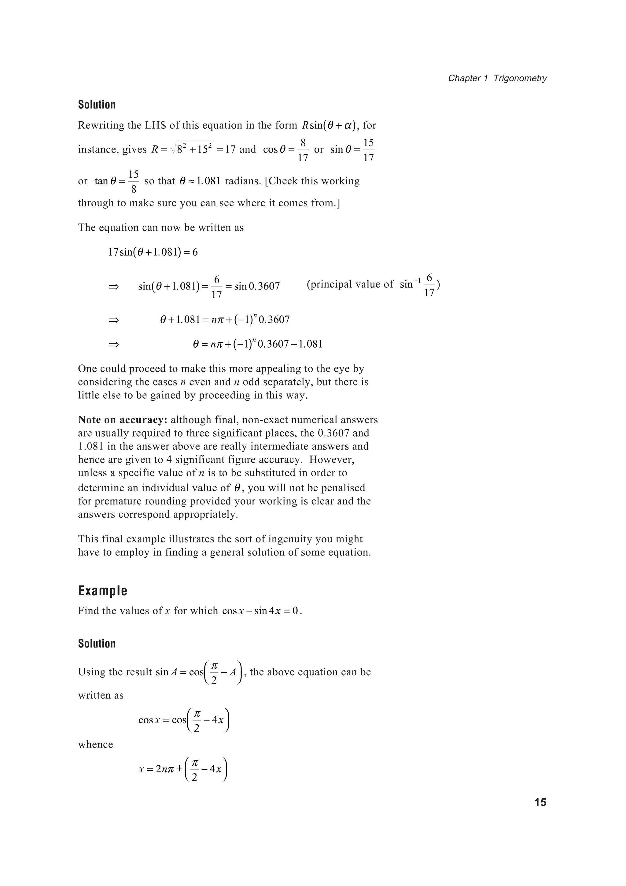 Chapter 1 Trigonometry
15
Solution
Rewriting the LHS of this equation in the form Rsin θ + α( ), for
instance, gives R = 82
+152
= 17 and cosθ =
8
17
or sinθ =
15
17
or tanθ =
15
8
so that θ ≈ 1.081 radians. [Check this working
through to make sure you can see where it comes from.]
The equation can now be written as
17sin θ +1.081( ) = 6
⇒ sin θ +1.081( ) =
6
17
= sin 0.3607
⇒ θ +1.081 = nπ + −1( )n
0.3607
⇒ θ = nπ + −1( )n
0.3607 −1.081
One could proceed to make this more appealing to the eye by
considering the cases n even and n odd separately, but there is
little else to be gained by proceeding in this way.
Note on accuracy: although final, non-exact numerical answers
are usually required to three significant places, the 0.3607 and
1.081 in the answer above are really intermediate answers and
hence are given to 4 significant figure accuracy. However,
unless a specific value of n is to be substituted in order to
determine an individual value of θ , you will not be penalised
for premature rounding provided your working is clear and the
answers correspond appropriately.
This final example illustrates the sort of ingenuity you might
have to employ in finding a general solution of some equation.
Example
Find the values of x for which cos x − sin 4x = 0.
Solution
Using the result sin A = cos
π
2
− A



, the above equation can be
written as
cos x = cos
π
2
− 4x



whence
x = 2nπ ±
π
2
− 4x



(principal value of sin−1 6
17
)
 