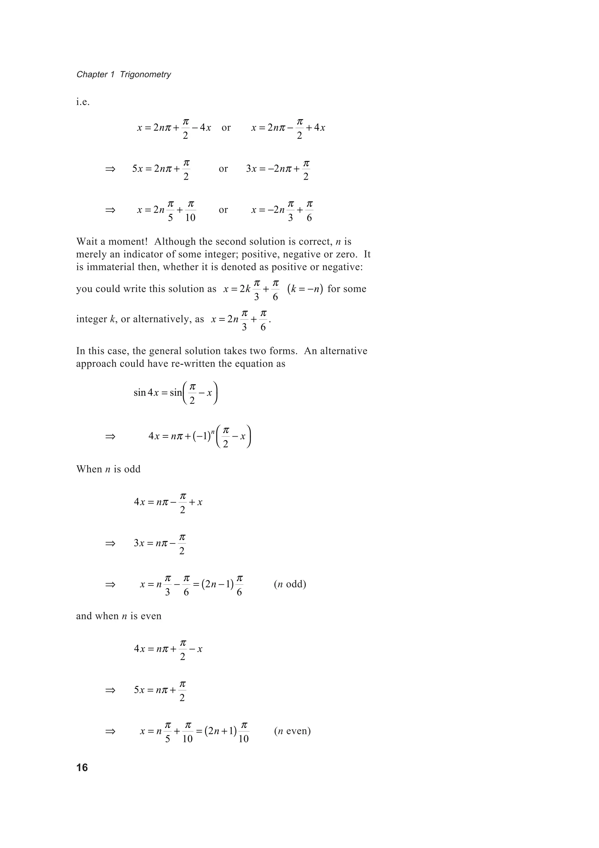 Chapter 1 Trigonometry
16
i.e.
x = 2nπ +
π
2
− 4x or x = 2nπ −
π
2
+ 4x
⇒ 5x = 2nπ +
π
2
or 3x = −2nπ +
π
2
⇒ x = 2n
π
5
+
π
10
or x = −2n
π
3
+
π
6
Wait a moment! Although the second solution is correct, n is
merely an indicator of some integer; positive, negative or zero. It
is immaterial then, whether it is denoted as positive or negative:
you could write this solution as x = 2k
π
3
+
π
6
k = −n( ) for some
integer k, or alternatively, as x = 2n
π
3
+
π
6
.
In this case, the general solution takes two forms. An alternative
approach could have re-written the equation as
sin 4x = sin
π
2
− x



⇒ 4x = nπ + −1( )n π
2
− x



When n is odd
4x = nπ −
π
2
+ x
⇒ 3x = nπ −
π
2
⇒ x = n
π
3
−
π
6
= 2n −1( )
π
6
(n odd)
and when n is even
4x = nπ +
π
2
− x
⇒ 5x = nπ +
π
2
⇒ x = n
π
5
+
π
10
= 2n +1( )
π
10
(n even)
 
