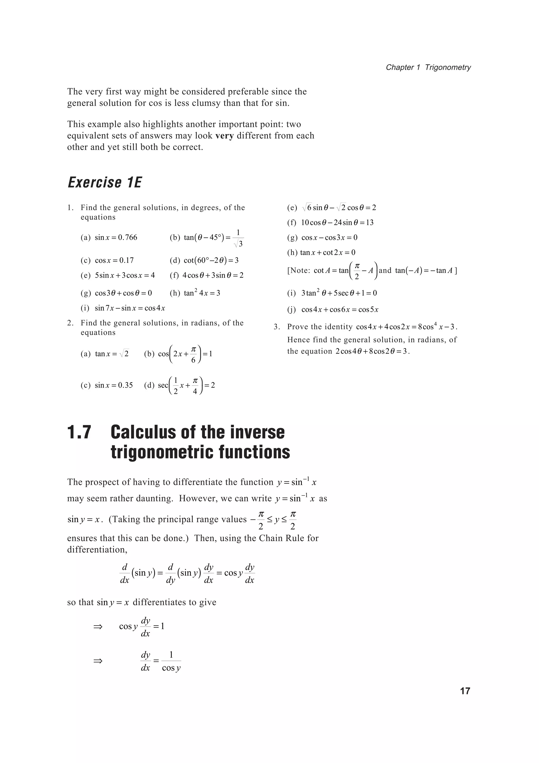 Chapter 1 Trigonometry
17
The very first way might be considered preferable since the
general solution for cos is less clumsy than that for sin.
This example also highlights another important point: two
equivalent sets of answers may look very different from each
other and yet still both be correct.
Exercise 1E
1. Find the general solutions, in degrees, of the
equations
(a) sin x = 0.766 (b) tan θ − 45°( ) =
1
3
(c) cosx = 0.17 (d) cot 60°−2θ( ) = 3
(e) 5sin x + 3cosx = 4 (f) 4cosθ + 3sinθ = 2
(g) cos3θ + cosθ = 0 (h) tan2
4x = 3
(i) sin7x − sin x = cos4x
2. Find the general solutions, in radians, of the
equations
(a) tan x = 2 (b) cos 2x +
π
6




= 1
(c) sin x = 0.35 (d) sec
1
2
x +
π
4




= 2
1.7 Calculus of the inverse
trigonometric functions
The prospect of having to differentiate the function y = sin−1
x
may seem rather daunting. However, we can write y = sin−1
x as
sin y = x. (Taking the principal range values −
π
2
≤ y ≤
π
2
ensures that this can be done.) Then, using the Chain Rule for
differentiation,
d
dx
sin y( ) =
d
dy
sin y( )
dy
dx
= cos y
dy
dx
so that sin y = x differentiates to give
⇒ cos y
dy
dx
= 1
⇒
dy
dx
=
1
cos y
(e) 6 sinθ − 2 cosθ = 2
(f) 10cosθ − 24sinθ = 13
(g) cosx − cos3x = 0
(h) tan x + cot2x = 0
[Note: cot A = tan
π
2
− A



and tan −A( ) = −tan A ]
(i) 3tan2
θ + 5secθ +1 = 0
(j) cos4x + cos6x = cos5x
3. Prove the identity cos4x + 4cos2x = 8cos4
x − 3.
Hence find the general solution, in radians, of
the equation 2cos4θ + 8cos2θ = 3.
 