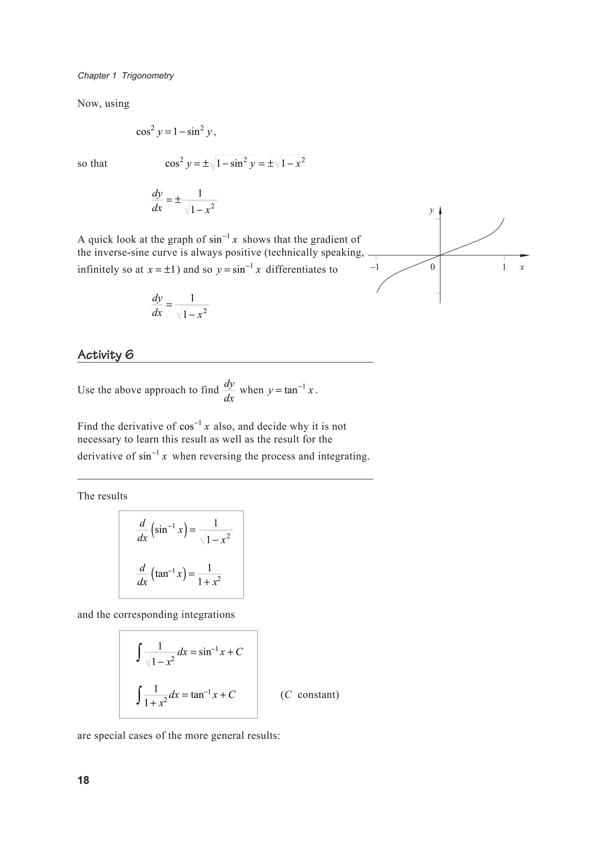 Chapter 1 Trigonometry
18
Now, using
cos2
y = 1− sin2
y,
so that cos2
y = ± 1− sin2
y = ± 1− x2
dy
dx
= ±
1
1− x2
A quick look at the graph of sin−1
x shows that the gradient of
the inverse-sine curve is always positive (technically speaking,
infinitely so at x = ±1) and so y = sin−1
x differentiates to
dy
dx
=
1
1− x2
Activity 6
Use the above approach to find
dy
dx
when y = tan−1
x .
Find the derivative of cos−1
x also, and decide why it is not
necessary to learn this result as well as the result for the
derivative of sin−1
x when reversing the process and integrating.
The results
d
dx
sin−1
x( )=
1
1− x2
d
dx
tan−1
x( )=
1
1+ x2
and the corresponding integrations
1
1− x2∫ dx = sin−1
x + C
1
1+ x2∫ dx = tan−1
x + C (C constant)
are special cases of the more general results:
y
x10–1
 