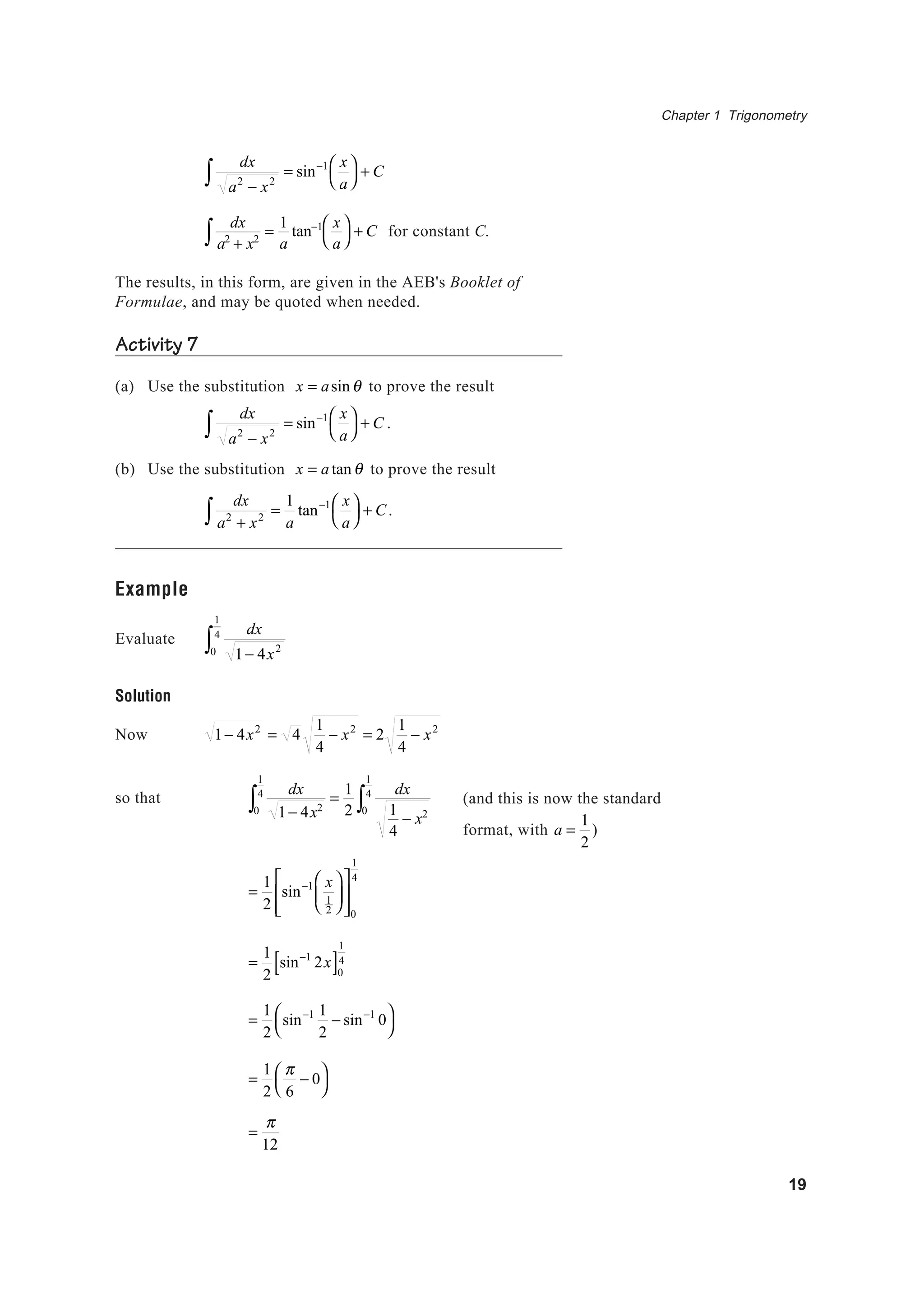 Chapter 1 Trigonometry
19
dx
a2
− x2∫ = sin−1 x
a




+ C
dx
a2
+ x2∫ =
1
a
tan−1 x
a




+ C for constant C.
The results, in this form, are given in the AEB's Booklet of
Formulae, and may be quoted when needed.
Activity 7
(a) Use the substitution x = asinθ to prove the result
dx
a2
− x2∫ = sin−1 x
a




+ C .
(b) Use the substitution x = a tanθ to prove the result
dx
a2
+ x2∫ =
1
a
tan−1 x
a




+ C.
Example
Evaluate
dx
1− 4x20
1
4
∫
Solution
Now 1− 4x2
= 4
1
4
− x2
= 2
1
4
− x2
so that
dx
1− 4x20
1
4
∫ =
1
2
dx
1
4
− x20
1
4
∫
=
1
2
sin−1 x
1
2













0
1
4
=
1
2
sin−1
2x[ ]0
1
4
=
1
2
sin−1 1
2
− sin−1
0



=
1
2
π
6
− 0



=
π
12
(and this is now the standard
format, with a =
1
2
)
 