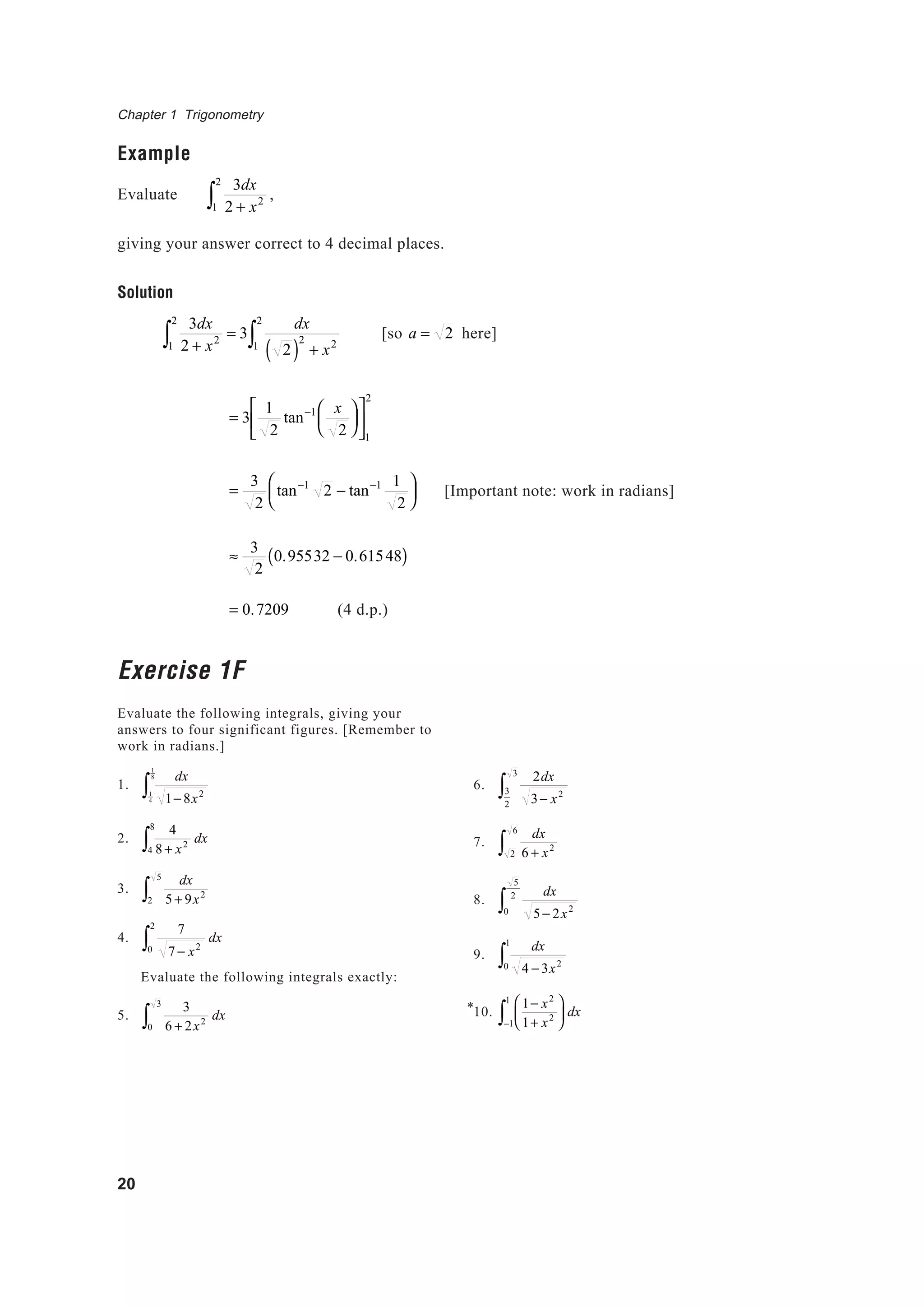 Chapter 1 Trigonometry
20
Example
Evaluate
3dx
2 + x2
1
2
∫ ,
giving your answer correct to 4 decimal places.
Solution
3dx
2 + x2
1
2
∫ = 3
dx
2( )
2
+ x21
2
∫ [so a = 2 here]
= 3
1
2
tan−1 x
2












1
2
=
3
2
tan−1
2 − tan−1 1
2






≈
3
2
0.95532 − 0.61548( )
= 0.7209 (4 d.p.)
Exercise 1F
Evaluate the following integrals, giving your
answers to four significant figures. [Remember to
work in radians.]
1.
dx
1− 8x21
4
1
8
∫
2.
4
8 + x2
4
8
∫ dx
3.
dx
5 + 9x2
2
5
∫
4.
7
7 − x20
2
∫ dx
Evaluate the following integrals exactly:
5.
3
6 + 2x2
0
3
∫ dx
[Important note: work in radians]
6.
2dx
3− x23
2
3
∫
7.
dx
6 + x2
2
6
∫
8.
dx
5− 2x20
5
2
∫
9.
dx
4 − 3x20
1
∫
10.
1− x2
1+ x2






−1
1
∫ dx*
 