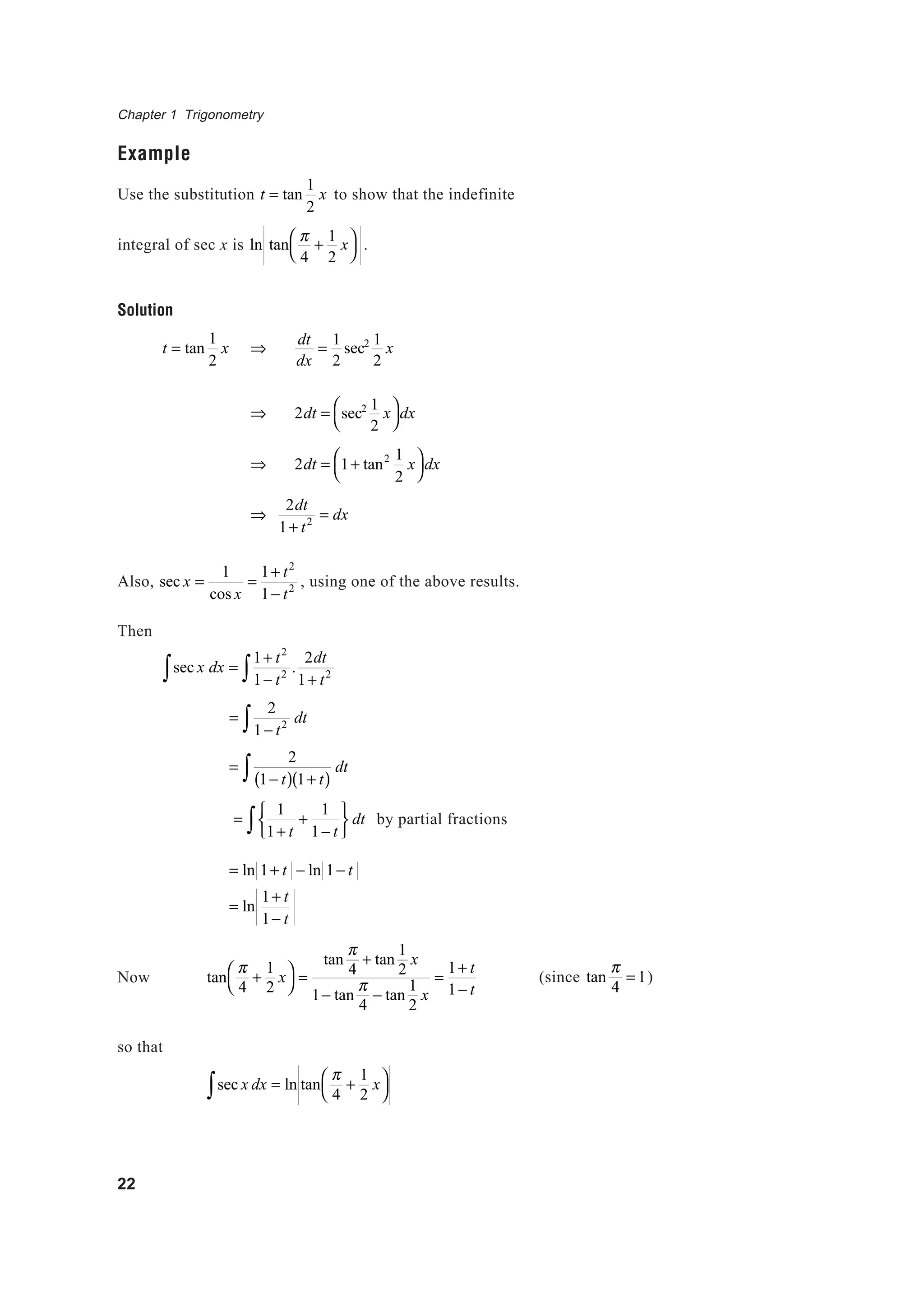 Chapter 1 Trigonometry
22
Example
Use the substitution t = tan
1
2
x to show that the indefinite
integral of sec x is ln tan
π
4
+
1
2
x



.
Solution
t = tan
1
2
x ⇒
dt
dx
=
1
2
sec2 1
2
x
⇒ 2dt = sec2 1
2
x



dx
⇒ 2dt = 1+ tan2 1
2
x



dx
⇒
2dt
1+ t2 = dx
Also, sec x =
1
cos x
=
1+ t2
1− t2 , using one of the above results.
Then
sec x dx∫ =
1+ t2
1− t2 .
2dt
1+ t2∫
=
2
1− t2∫ dt
=
2
1− t( ) 1+ t( )∫ dt
=
1
1+ t
+
1
1− t





∫ dt by partial fractions
= ln 1+ t − ln 1− t
= ln
1+ t
1− t
Now tan
π
4
+
1
2
x



=
tan
π
4
+ tan
1
2
x
1− tan
π
4
− tan
1
2
x
=
1+ t
1− t
so that
sec x dx = ln tan
π
4
+
1
2
x


∫
(since tan
π
4
= 1)
 
