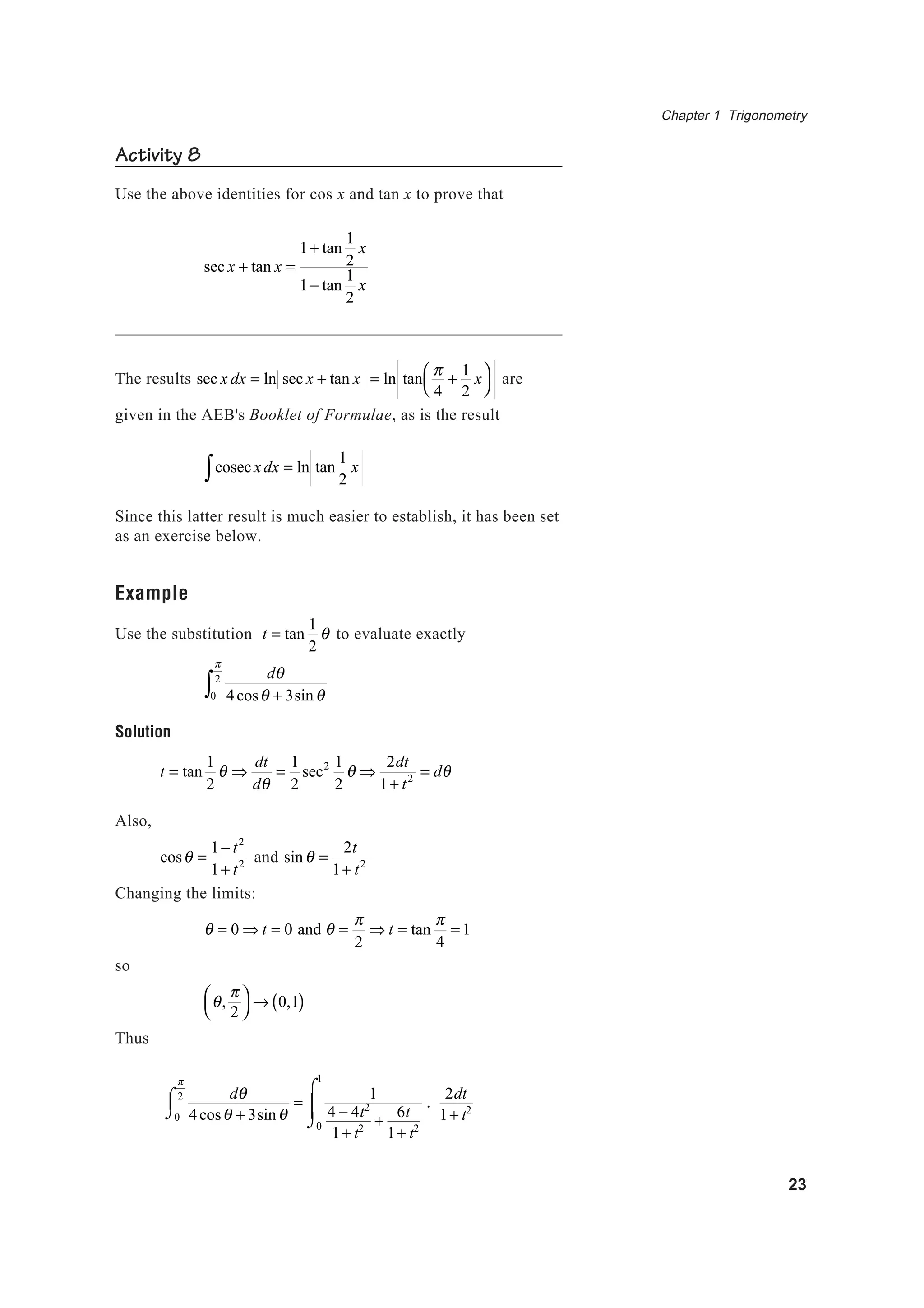 Chapter 1 Trigonometry
23
Activity 8
Use the above identities for cos x and tan x to prove that
sec x + tan x =
1+ tan
1
2
x
1− tan
1
2
x
The results sec x dx = ln sec x + tan x = ln tan
π
4
+
1
2
x



are
given in the AEB's Booklet of Formulae, as is the result
cosec x dx = ln tan
1
2
x∫
Since this latter result is much easier to establish, it has been set
as an exercise below.
Example
Use the substitution t = tan
1
2
θ to evaluate exactly
dθ
4cosθ + 3sinθ0
π
2
∫
Solution
t = tan
1
2
θ ⇒
dt
dθ
=
1
2
sec2 1
2
θ ⇒
2dt
1+ t2 = dθ
Also,
cosθ =
1− t2
1+ t2 and sinθ =
2t
1+ t2
Changing the limits:
θ = 0 ⇒ t = 0 and θ =
π
2
⇒ t = tan
π
4
= 1
so
θ,
π
2




→ 0,1( )
Thus
dθ
4cosθ + 3sinθ0
π
2⌠
⌡
 =
1
4 − 4t2
1+ t2
+
6t
1+ t20
1
⌠
⌡


.
2dt
1+ t2
 