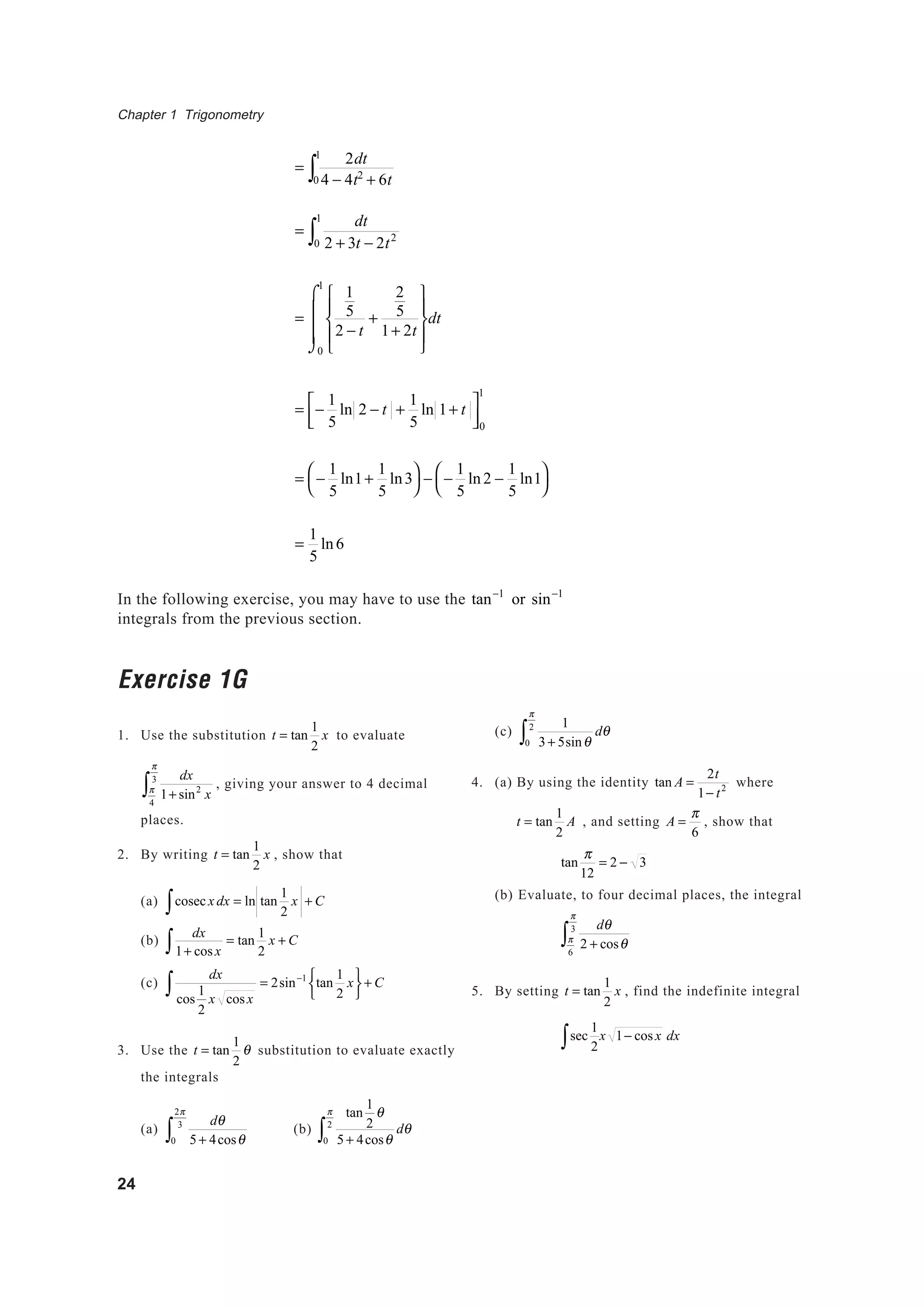 Chapter 1 Trigonometry
24
=
2dt
4 − 4t2
+ 6t0
1
∫
=
dt
2 + 3t − 2t2
0
1
∫
=
1
5
2 − t
+
2
5
1+ 2t










0
1
⌠
⌡



dt
= −
1
5
ln 2 − t +
1
5
ln 1+ t


0
1
= −
1
5
ln1+
1
5
ln3



− −
1
5
ln2 −
1
5
ln1



=
1
5
ln6
In the following exercise, you may have to use the tan−1
or sin−1
integrals from the previous section.
Exercise 1G
1. Use the substitution t = tan
1
2
x to evaluate
dx
1+ sin2
xπ
4
π
3
∫ , giving your answer to 4 decimal
places.
2. By writing t = tan
1
2
x , show that
(a) cosec∫ x dx = ln tan
1
2
x + C
(b)
dx
1+ cosx∫ = tan
1
2
x + C
(c)
dx
cos
1
2
x cosx
∫ = 2sin−1
tan
1
2
x





+ C
3. Use the t = tan
1
2
θ substitution to evaluate exactly
the integrals
(a)
dθ
5 + 4cosθ0
2π
3
∫ (b)
tan
1
2
θ
5 + 4cosθ0
π
2
∫ dθ
(c)
1
3+ 5sinθ0
π
2
∫ dθ
4. (a) By using the identity tan A =
2t
1− t2 where
t = tan
1
2
A , and setting A =
π
6
, show that
tan
π
12
= 2 − 3
(b) Evaluate, to four decimal places, the integral
dθ
2 + cosθπ
6
π
3
∫
5. By setting t = tan
1
2
x , find the indefinite integral
sec
1
2∫ x 1− cosx dx
 