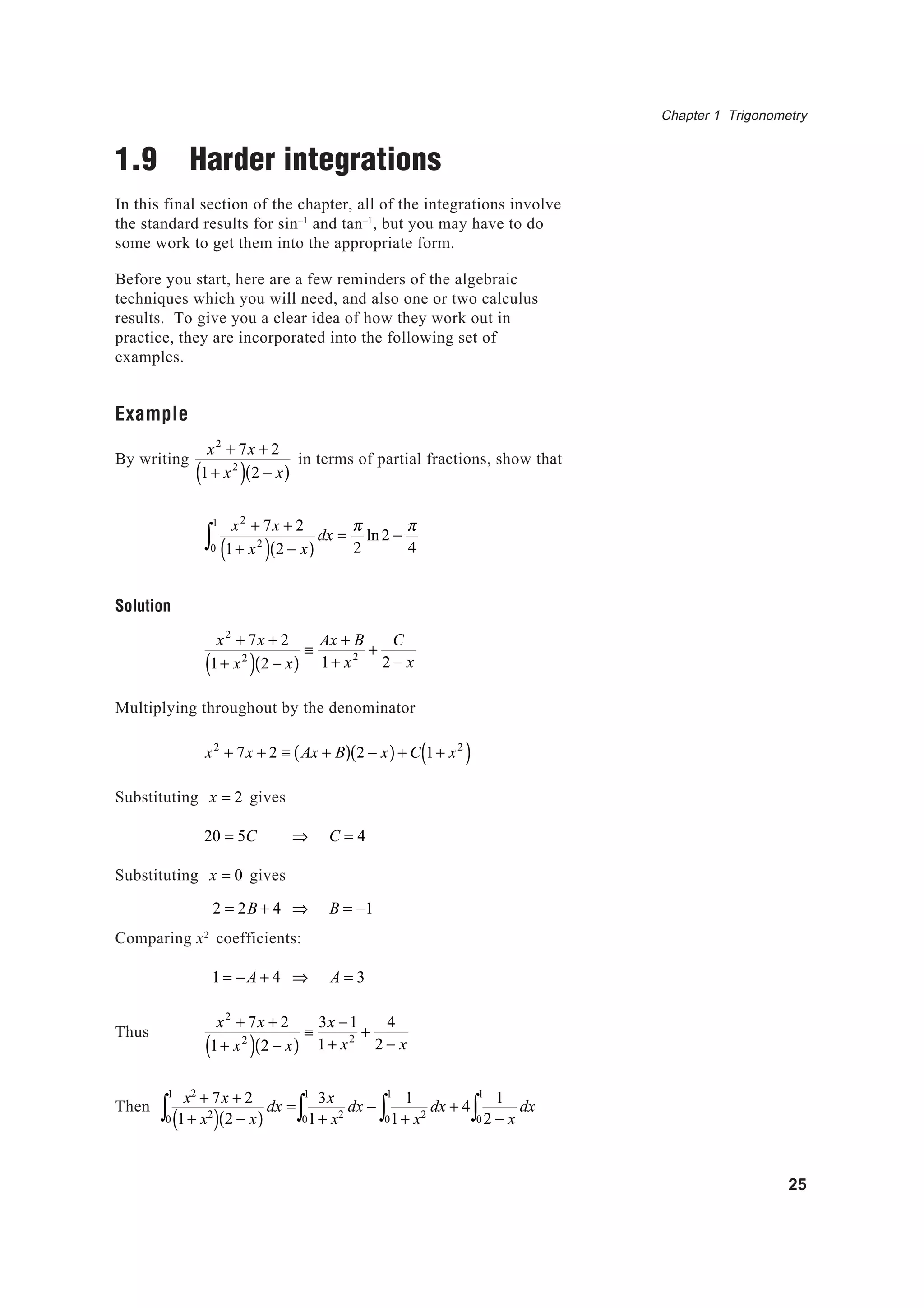 Chapter 1 Trigonometry
25
1.9 Harder integrations
In this final section of the chapter, all of the integrations involve
the standard results for sin–1
and tan–1
, but you may have to do
some work to get them into the appropriate form.
Before you start, here are a few reminders of the algebraic
techniques which you will need, and also one or two calculus
results. To give you a clear idea of how they work out in
practice, they are incorporated into the following set of
examples.
Example
By writing
x2
+ 7x + 2
1+ x2
( ) 2 − x( )
in terms of partial fractions, show that
x2
+ 7x + 2
1+ x2
( ) 2 − x( )
dx =
π
20
1
∫ ln2 −
π
4
Solution
x2
+ 7x + 2
1+ x2
( ) 2 − x( )
≡
Ax + B
1+ x2 +
C
2 − x
Multiplying throughout by the denominator
x2
+ 7x + 2 ≡ Ax + B( ) 2 − x( )+ C 1+ x2
( )
Substituting x = 2 gives
20 = 5C ⇒ C = 4
Substituting x = 0 gives
2 = 2B + 4 ⇒ B = −1
Comparing x2
coefficients:
1 = −A + 4 ⇒ A = 3
Thus
x2
+ 7x + 2
1+ x2
( ) 2 − x( )
≡
3x −1
1+ x2 +
4
2 − x
Then
x2
+ 7x + 2
1+ x2
( ) 2 − x( )
dx =
0
1
∫
3x
1+ x2
dx −
1
1+ x20
1
∫0
1
∫ dx + 4
1
2 − x0
1
∫ dx
 