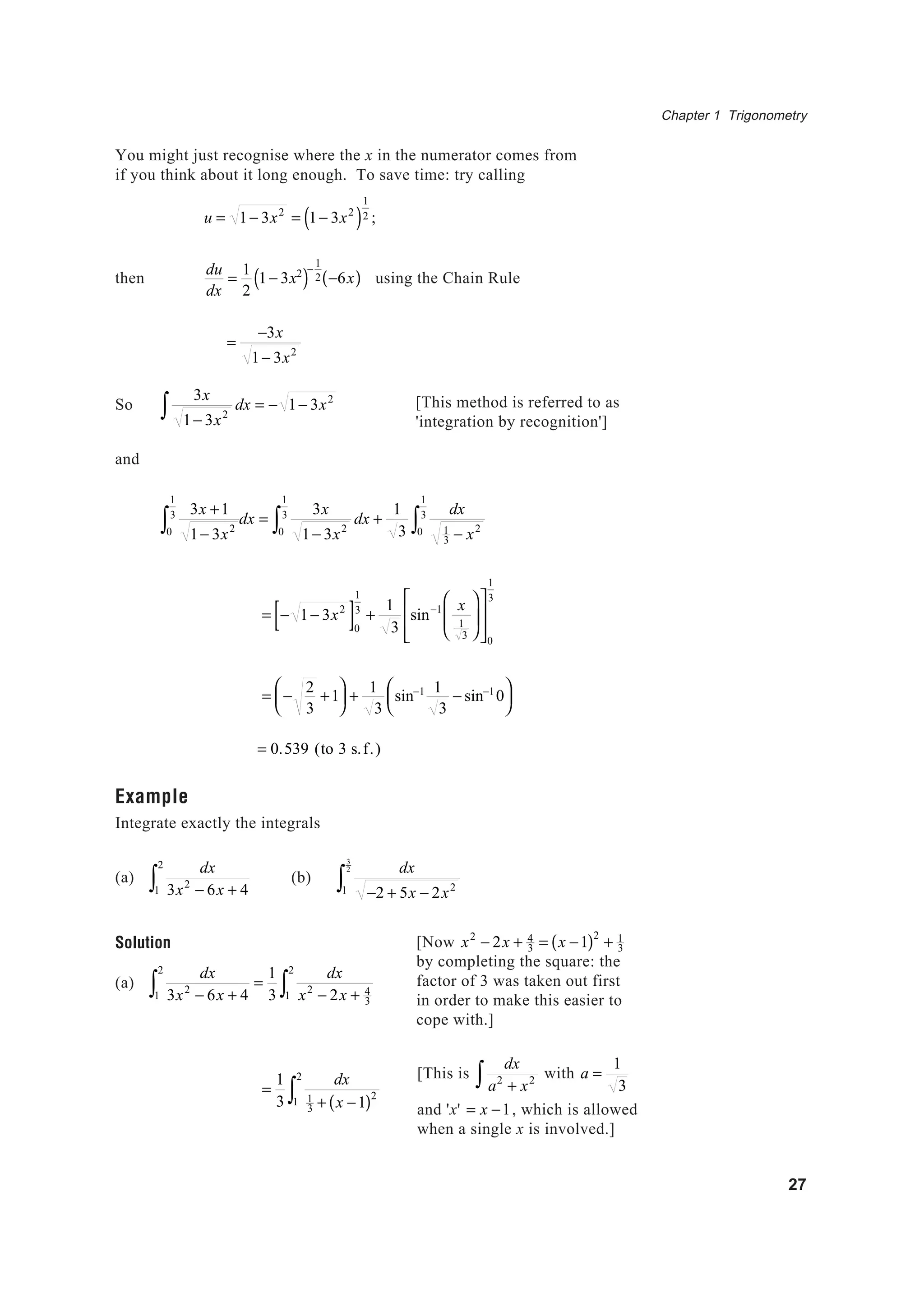 Chapter 1 Trigonometry
27
You might just recognise where the x in the numerator comes from
if you think about it long enough. To save time: try calling
u = 1− 3x2
= 1− 3x2
( )
1
2 ;
then
du
dx
=
1
2
1− 3x2
( )−
1
2 −6x( ) using the Chain Rule
=
−3x
1− 3x2
So
3x
1− 3x2
dx = − 1− 3x2
∫
and
3x +1
1− 3x20
1
3
∫ dx =
3x
1− 3x2
dx +
1
3
dx
1
3 − x20
1
3
∫0
1
3
∫
= − 1− 3x2
[ ]0
1
3
+
1
3
sin−1 x
1
3














0
1
3
= −
2
3
+1





 +
1
3
sin−1 1
3
− sin−1
0






= 0.539 (to 3 s.f.)
Example
Integrate exactly the integrals
(a)
dx
3x2
− 6x + 41
2
∫ (b)
dx
−2 + 5x − 2x21
3
2
∫
Solution
(a)
dx
3x2
− 6x + 41
2
∫ =
1
3
dx
x2
− 2x + 4
3
1
2
∫
=
1
3
dx
1
3 + x −1( )2
1
2
∫
[This method is referred to as
'integration by recognition']
[Now x2
− 2x + 4
3 = x −1( )2
+ 1
3
by completing the square: the
factor of 3 was taken out first
in order to make this easier to
cope with.]
[This is
dx
a2
+ x2∫ with a =
1
3
and 'x' = x −1, which is allowed
when a single x is involved.]
 