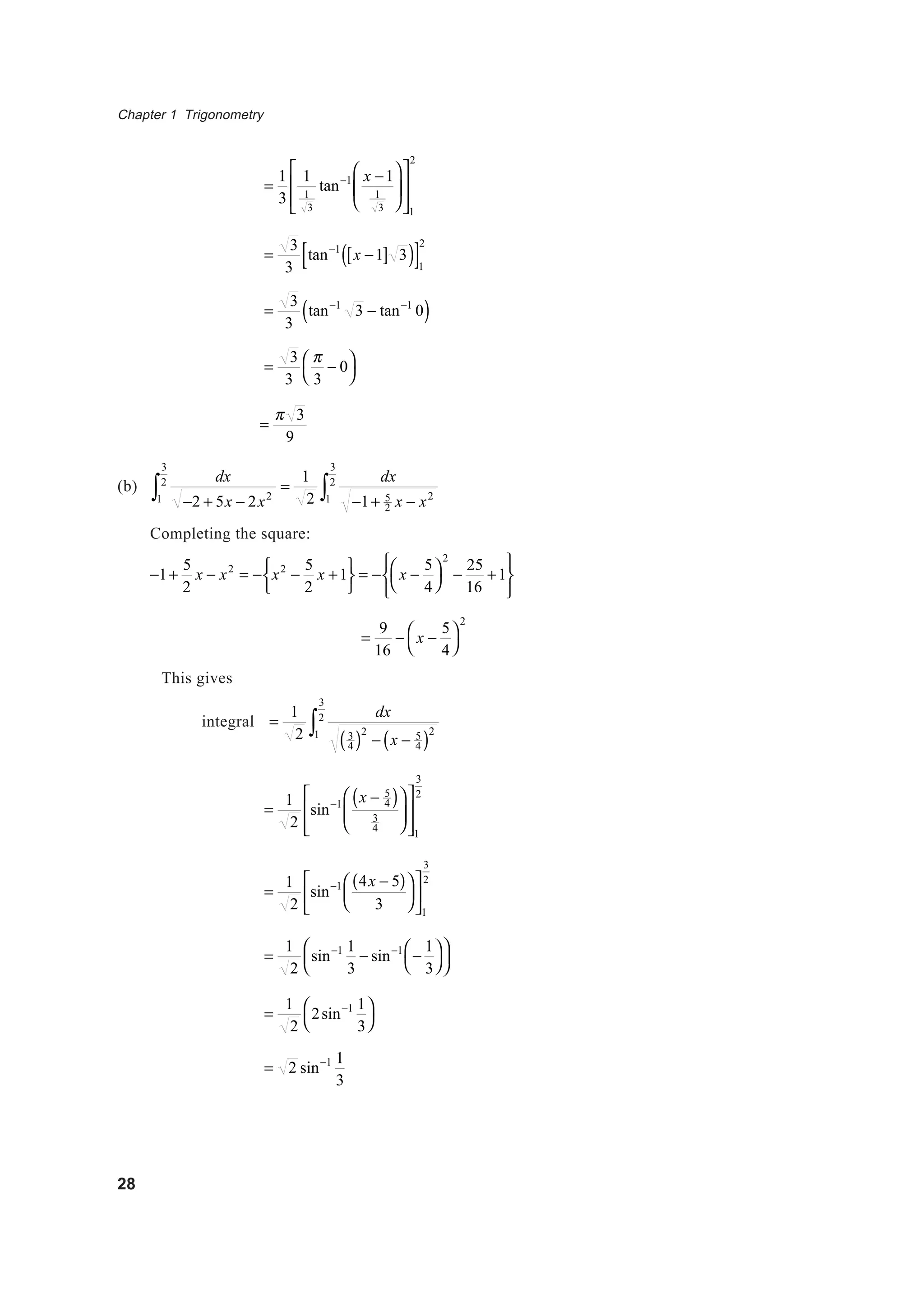 Chapter 1 Trigonometry
28
=
1
3
1
1
3
tan−1 x −1
1
3














1
2
=
3
3
tan−1
x −1[ ] 3( )[ ]1
2
=
3
3
tan−1
3 − tan−1
0( )
=
3
3
π
3
− 0



=
π 3
9
(b)
dx
−2 + 5x − 2x21
3
2
∫ =
1
2
dx
−1+ 5
2 x − x21
3
2
∫
Completing the square:
−1+
5
2
x − x2
= − x2
−
5
2
x +1





= − x −
5
4




2
−
25
16
+1






=
9
16
− x −
5
4




2
This gives
integral =
1
2
dx
3
4( )2
− x − 5
4( )21
3
2
∫
=
1
2
sin−1 x − 5
4( )
3
4













1
3
2
=
1
2
sin−1 4x − 5( )
3












1
3
2
=
1
2
sin−1 1
3
− sin−1
−
1
3










=
1
2
2sin−1 1
3




= 2 sin−1 1
3
 