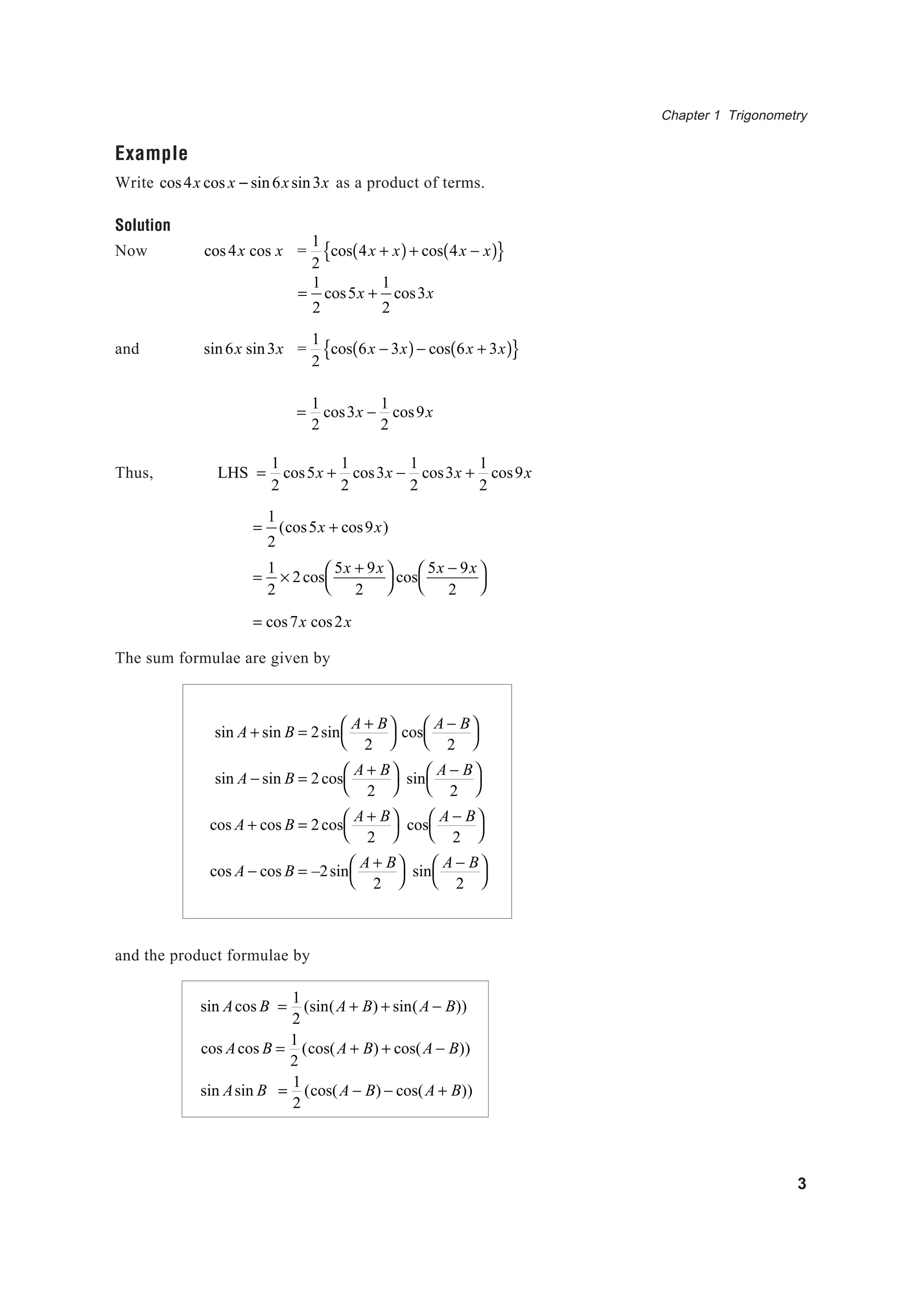 Chapter 1 Trigonometry
3
Example
Write cos4x cos x − sin6xsin3x as a product of terms.
Solution
Now cos4x cos x =
1
2
cos 4x + x( )+ cos 4x − x( ){ }
=
1
2
cos5x +
1
2
cos3x
and sin6x sin3x =
1
2
cos 6x − 3x( )− cos 6x + 3x( ){ }
=
1
2
cos3x −
1
2
cos9x
Thus, LHS =
1
2
cos5x +
1
2
cos3x −
1
2
cos3x +
1
2
cos9x
=
1
2
(cos5x + cos9x)
=
1
2
× 2cos
5x + 9x
2




cos
5x − 9x
2




= cos7x cos2x
The sum formulae are given by
sin A + sin B = 2sin
A + B
2




cos
A − B
2




sin A − sin B = 2cos
A + B
2




sin
A − B
2




cos A + cos B = 2cos
A + B
2




cos
A − B
2




cos A − cos B = –2sin
A + B
2




sin
A − B
2




and the product formulae by
sin Acos B =
1
2
(sin(A + B) + sin(A − B))
cos Acos B =
1
2
(cos(A + B) + cos(A − B))
sin Asin B =
1
2
(cos(A − B) − cos(A + B))
 