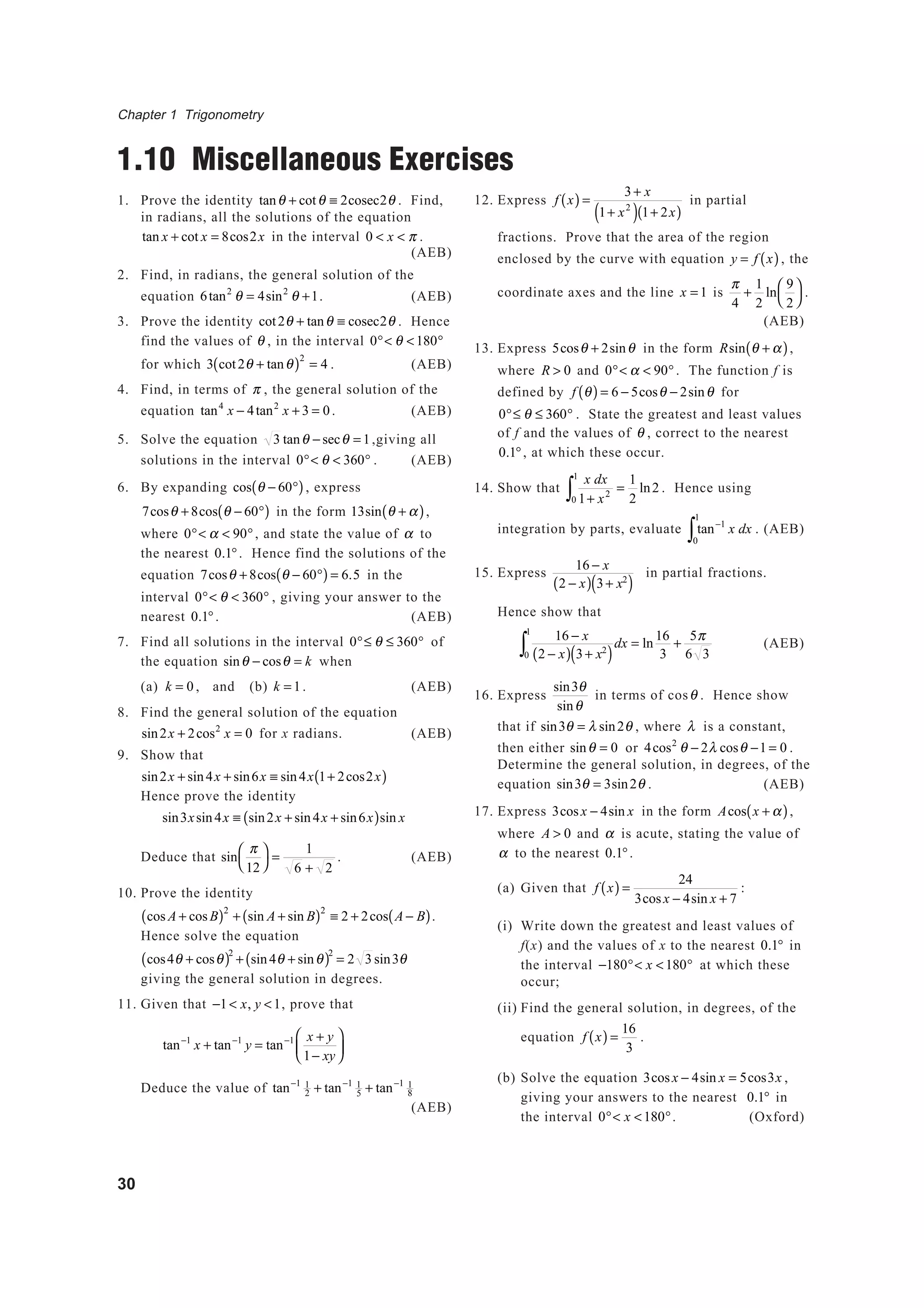 Chapter 1 Trigonometry
30
1.10 Miscellaneous Exercises
1. Prove the identity tanθ + cotθ ≡ 2cosec2θ . Find,
in radians, all the solutions of the equation
tan x + cot x = 8cos2x in the interval 0 < x < π .
(AEB)
2. Find, in radians, the general solution of the
equation 6tan2
θ = 4sin2
θ +1. (AEB)
3. Prove the identity cot2θ + tanθ ≡ cosec2θ . Hence
find the values of θ , in the interval 0°< θ <180°
for which 3 cot2θ + tanθ( )2
= 4 . (AEB)
4. Find, in terms of π , the general solution of the
equation tan4
x − 4tan2
x + 3 = 0. (AEB)
5. Solve the equation 3 tanθ − secθ = 1,giving all
solutions in the interval 0°< θ < 360° . (AEB)
6. By expanding cos θ − 60°( ), express
7cosθ + 8cos θ − 60°( ) in the form 13sin θ + α( ),
where 0°< α < 90°, and state the value of α to
the nearest 0.1°. Hence find the solutions of the
equation 7cosθ + 8cos θ − 60°( ) = 6.5 in the
interval 0°< θ < 360° , giving your answer to the
nearest 0.1°. (AEB)
7. Find all solutions in the interval 0°≤ θ ≤ 360° of
the equation sinθ − cosθ = k when
(a) k = 0 , and (b) k = 1. (AEB)
8. Find the general solution of the equation
sin2x + 2cos2
x = 0 for x radians. (AEB)
9. Show that
sin2x + sin4x + sin6x ≡ sin4x 1+ 2cos2x( )
Hence prove the identity
sin3xsin4x ≡ sin2x + sin4x + sin6x( )sin x
Deduce that sin
π
12




=
1
6 + 2
. (AEB)
10. Prove the identity
cos A + cosB( )2
+ sin A + sin B( )2
≡ 2 + 2cos A − B( ).
Hence solve the equation
cos4θ + cosθ( )2
+ sin4θ + sinθ( )2
= 2 3 sin3θ
giving the general solution in degrees.
11. Given that −1< x, y <1, prove that
tan−1
x + tan−1
y = tan−1 x + y
1− xy






Deduce the value of tan−1 1
2 + tan−1 1
5 + tan−1 1
8
(AEB)
12. Express f x( ) =
3+ x
1+ x2
( ) 1+ 2x( )
in partial
fractions. Prove that the area of the region
enclosed by the curve with equation y = f x( ), the
coordinate axes and the line x = 1 is
π
4
+
1
2
ln
9
2




.
(AEB)
13. Express 5cosθ + 2sinθ in the form Rsin θ + α( ),
where R > 0 and 0°< α < 90°. The function f is
defined by f θ( ) = 6 − 5cosθ − 2sinθ for
0°≤ θ ≤ 360° . State the greatest and least values
of f and the values of θ , correct to the nearest
0.1°, at which these occur.
14. Show that
x dx
1+ x2
0
1
∫ =
1
2
ln2 . Hence using
integration by parts, evaluate tan−1
x dx
0
1
∫ . (AEB)
15. Express
16 − x
2 − x( ) 3+ x2
( )
in partial fractions.
Hence show that
16 − x
2 − x( ) 3+ x2
( )0
1
∫ dx = ln
16
3
+
5π
6 3
(AEB)
16. Express
sin3θ
sinθ
in terms of cosθ . Hence show
that if sin3θ = λ sin2θ , where λ is a constant,
then either sinθ = 0 or 4cos2
θ − 2λ cosθ −1 = 0 .
Determine the general solution, in degrees, of the
equation sin3θ = 3sin2θ . (AEB)
17. Express 3cosx − 4sin x in the form Acos x + α( ),
where A > 0 and α is acute, stating the value of
α to the nearest 0.1°.
(a) Given that f x( ) =
24
3cosx − 4sin x + 7
:
(i) Write down the greatest and least values of
f(x) and the values of x to the nearest 0.1° in
the interval −180°< x <180° at which these
occur;
(ii) Find the general solution, in degrees, of the
equation f x( ) =
16
3
.
(b) Solve the equation 3cosx − 4sin x = 5cos3x ,
giving your answers to the nearest 0.1° in
the interval 0°< x <180°. (Oxford)
 