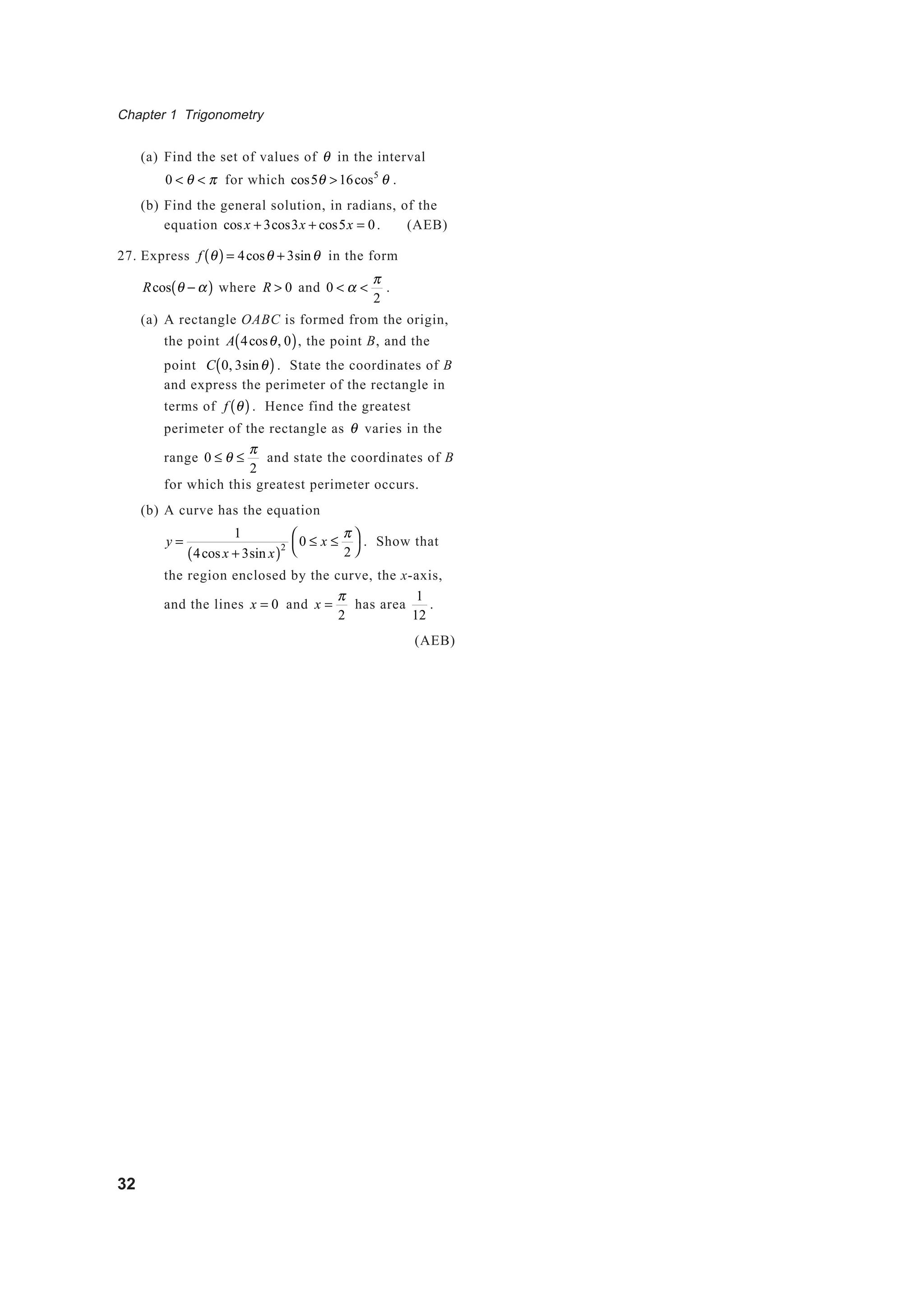 Chapter 1 Trigonometry
32
(a) Find the set of values of θ in the interval
0 < θ < π for which cos5θ >16cos5
θ .
(b) Find the general solution, in radians, of the
equation cosx + 3cos3x + cos5x = 0. (AEB)
27. Express f θ( ) = 4cosθ + 3sinθ in the form
Rcos θ − α( ) where R > 0 and 0 < α <
π
2
.
(a) A rectangle OABC is formed from the origin,
the point A 4cosθ, 0( ), the point B, and the
point C 0, 3sinθ( ). State the coordinates of B
and express the perimeter of the rectangle in
terms of f θ( ) . Hence find the greatest
perimeter of the rectangle as θ varies in the
range 0 ≤ θ ≤
π
2
and state the coordinates of B
for which this greatest perimeter occurs.
(b) A curve has the equation
y =
1
4cos x + 3sin x( )2
0 ≤ x ≤
π
2




. Show that
the region enclosed by the curve, the x-axis,
and the lines x = 0 and x =
π
2
has area
1
12
.
(AEB)
 