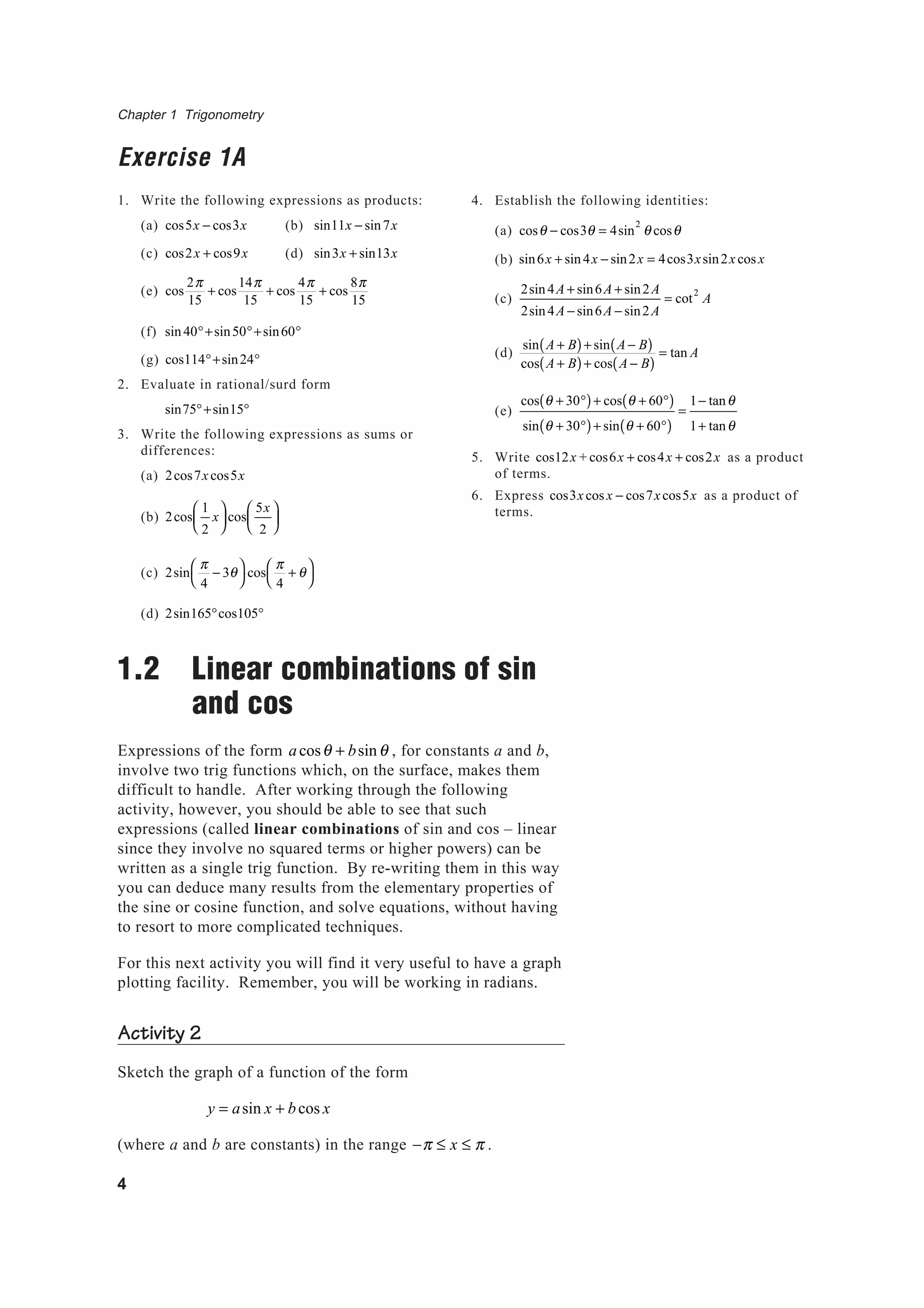 Chapter 1 Trigonometry
4
Exercise 1A
1. Write the following expressions as products:
(a) cos5x − cos3x (b) sin11x − sin7x
(c) cos2x + cos9x (d) sin3x + sin13x
(e) cos
2π
15
+ cos
14π
15
+ cos
4π
15
+ cos
8π
15
(f) sin40°+sin50°+sin60°
(g) cos114°+sin24°
2. Evaluate in rational/surd form
sin75°+sin15°
3. Write the following expressions as sums or
differences:
(a) 2cos7xcos5x
(b) 2cos
1
2
x





 cos
5x
2






(c) 2sin
π
4
− 3θ



cos
π
4
+ θ



(d) 2sin165°cos105°
1.2 Linear combinations of sin
and cos
Expressions of the form acosθ + bsinθ , for constants a and b,
involve two trig functions which, on the surface, makes them
difficult to handle. After working through the following
activity, however, you should be able to see that such
expressions (called linear combinations of sin and cos – linear
since they involve no squared terms or higher powers) can be
written as a single trig function. By re-writing them in this way
you can deduce many results from the elementary properties of
the sine or cosine function, and solve equations, without having
to resort to more complicated techniques.
For this next activity you will find it very useful to have a graph
plotting facility. Remember, you will be working in radians.
Activity 2
Sketch the graph of a function of the form
y = asin x + bcos x
(where a and b are constants) in the range −π ≤ x ≤ π .
4. Establish the following identities:
(a) cosθ − cos3θ = 4sin
2
θ cosθ
(b) sin6x + sin4x − sin2x = 4cos3xsin2xcosx
(c)
2sin4A + sin6A + sin2A
2sin4A − sin6A − sin2A
= cot
2
A
(d)
sin A + B( )+ sin A − B( )
cos A + B( )+ cos A − B( )
= tan A
(e)
cos θ + 30°( )+ cos θ + 60°( )
sin θ + 30°( )+ sin θ + 60°( )
=
1− tanθ
1+ tanθ
5. Write cos12x + cos6x + cos4x + cos2x as a product
of terms.
6. Express cos3xcos x − cos7xcos5x as a product of
terms.
 