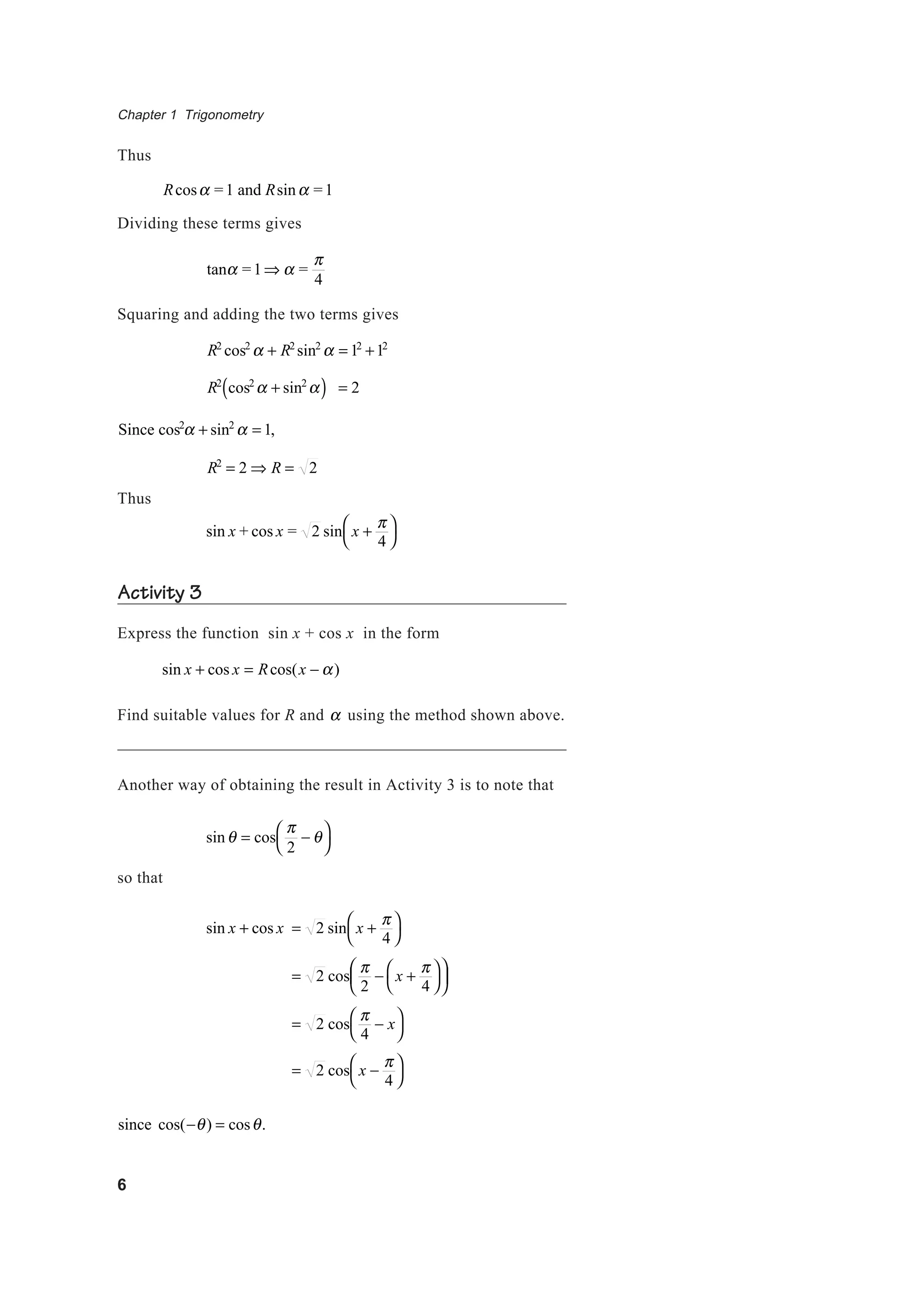 Chapter 1 Trigonometry
6
Thus
Rcosα =1 and Rsinα =1
Dividing these terms gives
tanα =1⇒ α =
π
4
Squaring and adding the two terms gives
R2
cos2
α + R2
sin2
α = 12
+12
R2
cos2
α + sin2
α( ) = 2
Since cos2
α + sin2
α = 1,
R2
= 2 ⇒ R = 2
Thus
sin x + cos x = 2 sin x +
π
4




Activity 3
Express the function sin x + cos x in the form
sin x + cos x = Rcos(x − α)
Find suitable values for R and α using the method shown above.
Another way of obtaining the result in Activity 3 is to note that
sinθ = cos
π
2
− θ



so that
sin x + cos x = 2 sin x +
π
4




= 2 cos
π
2
− x +
π
4










= 2 cos
π
4
− x



= 2 cos x −
π
4




since cos(−θ) = cosθ.
 