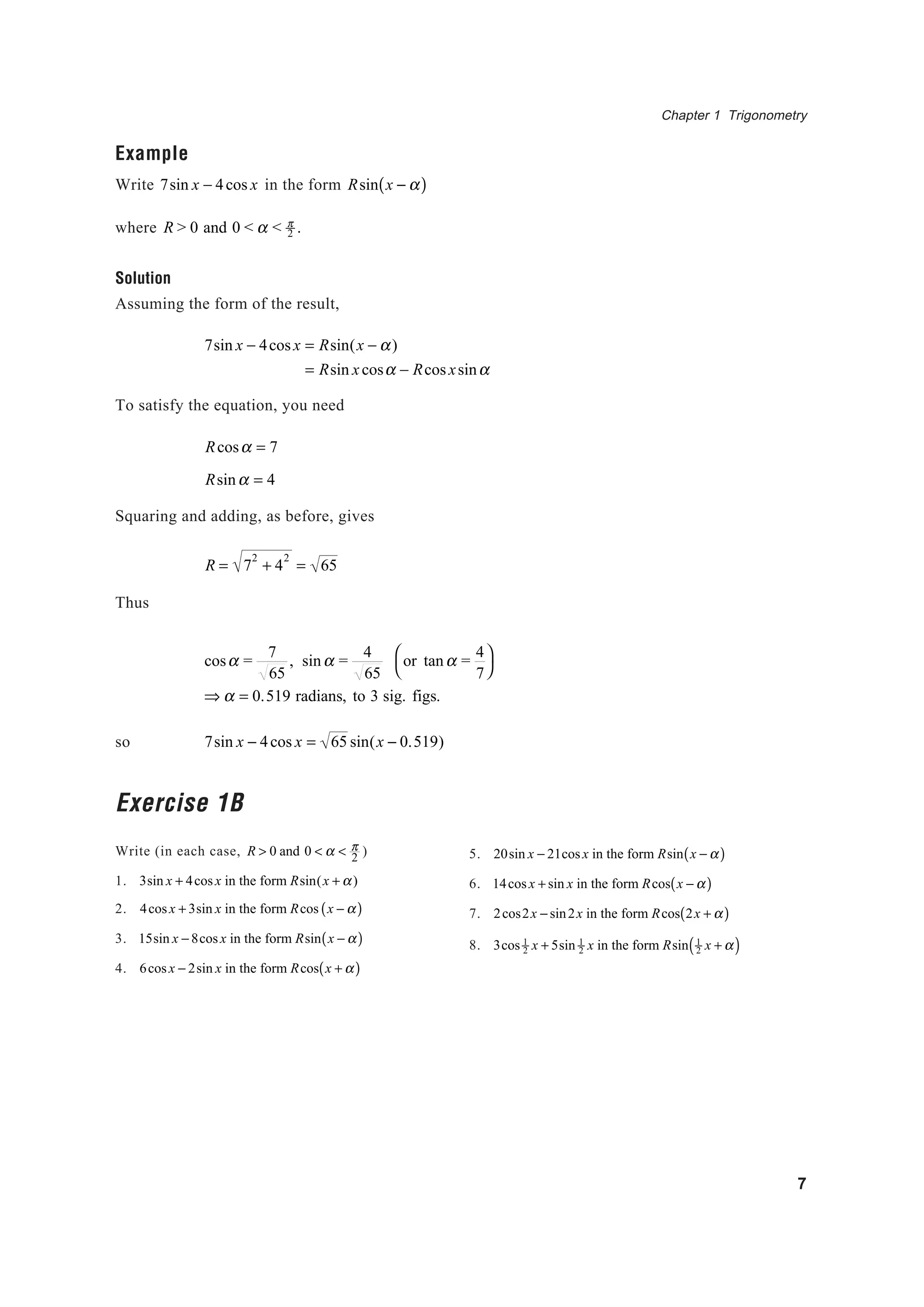 Chapter 1 Trigonometry
7
Example
Write 7sin x − 4cos x in the form Rsin x − α( )
where R > 0 and 0 < α < π
2 .
Solution
Assuming the form of the result,
7sin x − 4cos x = Rsin(x − α)
= Rsin xcosα − Rcos xsinα
To satisfy the equation, you need
Rcosα = 7
Rsinα = 4
Squaring and adding, as before, gives
R = 7
2
+ 4
2
= 65
Thus
cosα =
7
65
, sinα =
4
65
or tanα =
4
7




⇒ α = 0.519 radians, to 3 sig. figs.
so 7sin x − 4cos x = 65 sin(x − 0.519)
Exercise 1B
Write (in each case, R > 0 and 0 < α < π
2 )
1. 3sin x + 4cosx in the form Rsin(x + α)
2. 4cos x + 3sin x in the form Rcos x − α( )
3. 15sin x − 8cos x in the form Rsin x − α( )
4. 6cosx − 2sin x in the form Rcos x + α( )
5. 20sin x − 21cosx in the form Rsin x − α( )
6. 14cosx + sin x in the form Rcos x − α( )
7. 2cos2x − sin2x in the form Rcos 2x + α( )
8. 3cos 1
2 x + 5sin 1
2 x in the form Rsin 1
2 x + α( )
 