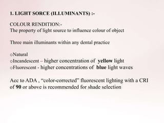 1. LIGHT SORCE (ILLUMINANTS) :-
COLOUR RENDITION:-
The property of light source to influence colour of object
Three main illuminants within any dental practice
oNatural
oIncandescent – higher concentration of yellow light
oFluorescent - higher concentrations of blue light waves
Acc to ADA , “color-corrected” fluorescent lighting with a CRI
of 90 or above is recommended for shade selection
 
