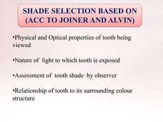 SHADE SELECTION BASED ON
(ACC TO JOINER AND ALVIN)
•Physical and Optical properties of tooth being
viewed
•Nature of light to which tooth is exposed
•Assessment of tooth shade by observer
•Relationship of tooth to its surrounding colour
structure
 