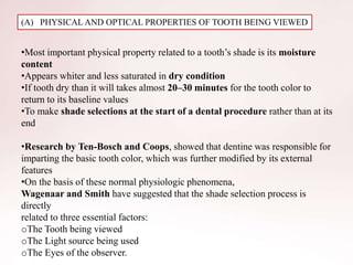 (A) PHYSICAL AND OPTICAL PROPERTIES OF TOOTH BEING VIEWED
•Most important physical property related to a tooth’s shade is its moisture
content
•Appears whiter and less saturated in dry condition
•If tooth dry than it will takes almost 20–30 minutes for the tooth color to
return to its baseline values
•To make shade selections at the start of a dental procedure rather than at its
end
•Research by Ten-Bosch and Coops, showed that dentine was responsible for
imparting the basic tooth color, which was further modified by its external
features
•On the basis of these normal physiologic phenomena,
Wagenaar and Smith have suggested that the shade selection process is
directly
related to three essential factors:
oThe Tooth being viewed
oThe Light source being used
oThe Eyes of the observer.
 