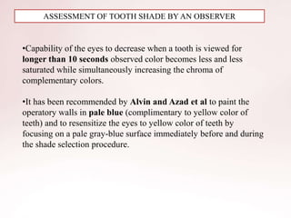 ASSESSMENT OF TOOTH SHADE BY AN OBSERVER
•Capability of the eyes to decrease when a tooth is viewed for
longer than 10 seconds observed color becomes less and less
saturated while simultaneously increasing the chroma of
complementary colors.
•It has been recommended by Alvin and Azad et al to paint the
operatory walls in pale blue (complimentary to yellow color of
teeth) and to resensitize the eyes to yellow color of teeth by
focusing on a pale gray-blue surface immediately before and during
the shade selection procedure.
 