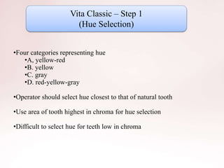 Vita Classic – Step 1
(Hue Selection)
•Four categories representing hue
•A, yellow-red
•B. yellow
•C. gray
•D. red-yellow-gray
•Operator should select hue closest to that of natural tooth
•Use area of tooth highest in chroma for hue selection
•Difficult to select hue for teeth low in chroma
 