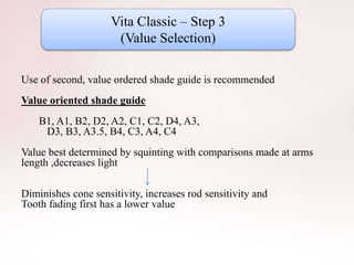Vita Classic – Step 3
(Value Selection)
Use of second, value ordered shade guide is recommended
Value oriented shade guide
B1, A1, B2, D2, A2, C1, C2, D4, A3,
D3, B3, A3.5, B4, C3, A4, C4
Value best determined by squinting with comparisons made at arms
length ,decreases light
Diminishes cone sensitivity, increases rod sensitivity and
Tooth fading first has a lower value
 