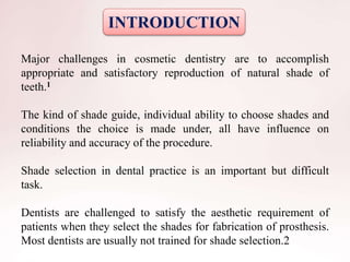 INTRODUCTION
Major challenges in cosmetic dentistry are to accomplish
appropriate and satisfactory reproduction of natural shade of
teeth.1
The kind of shade guide, individual ability to choose shades and
conditions the choice is made under, all have influence on
reliability and accuracy of the procedure.
Shade selection in dental practice is an important but difficult
task.
Dentists are challenged to satisfy the aesthetic requirement of
patients when they select the shades for fabrication of prosthesis.
Most dentists are usually not trained for shade selection.2
 