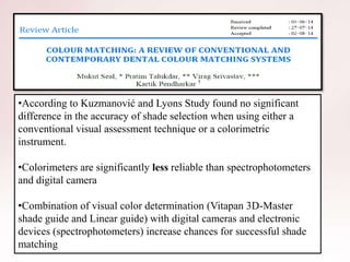 •According to Kuzmanović and Lyons Study found no significant
difference in the accuracy of shade selection when using either a
conventional visual assessment technique or a colorimetric
instrument.
•Colorimeters are significantly less reliable than spectrophotometers
and digital camera
•Combination of visual color determination (Vitapan 3D-Master
shade guide and Linear guide) with digital cameras and electronic
devices (spectrophotometers) increase chances for successful shade
matching
 