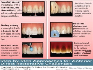 Secondary anatomy
was achieved with a
flame-shaped, fine
diamond bur to reduce
volume and emphasize
the proximal lobes.
Tertiary anatomy
was completed with
a diamond bur at
slow speed to create
arch-like horizontal
lines
Worn blunt rubber
rotaries were used to
eliminate undesired
texture and to impart a
smoother appearance
Specialized chamois
and cotton wheels
were used in the
polishing steps to
produce an enamel-
like gloss
Felt disc and
aluminum oxide
paste finalized the
polishing, restorations
achieved smooth and
glossy surface.
dentin and enamel
composites selected
for the buildups
replicate the lifelike
qualities of natural
tooth structures.
 