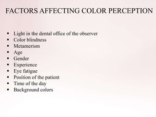 FACTORS AFFECTING COLOR PERCEPTION
 Light in the dental office of the observer
 Color blindness
 Metamerism
 Age
 Gender
 Experience
 Eye fatigue
 Position of the patient
 Time of the day
 Background colors
 