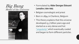 Big Bang
Model of the Universe
• Formulated by Abbe Georges Edouard
Lemaître (1894-1966)
• Belgian cosmologist and priest
• Born in 1894 in Charleroi, Belgium
• This theory explains that the universe
developed 13.7 billion years ago and
started as a very dense and hot
“singularity” which eventually cooled
and began to form different particles.
 