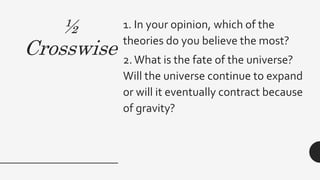 ½
Crosswise
1. In your opinion, which of the
theories do you believe the most?
2.What is the fate of the universe?
Will the universe continue to expand
or will it eventually contract because
of gravity?
 