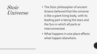 Stoic
Universe
• The Stoic philosopher of ancient
Greece believed that the universe
is like a giant living body, with its
leading part is being the stars and
the Sun in which all parts ar
interconnected.
• What happens in one place affects
what happen elsewhere.
 